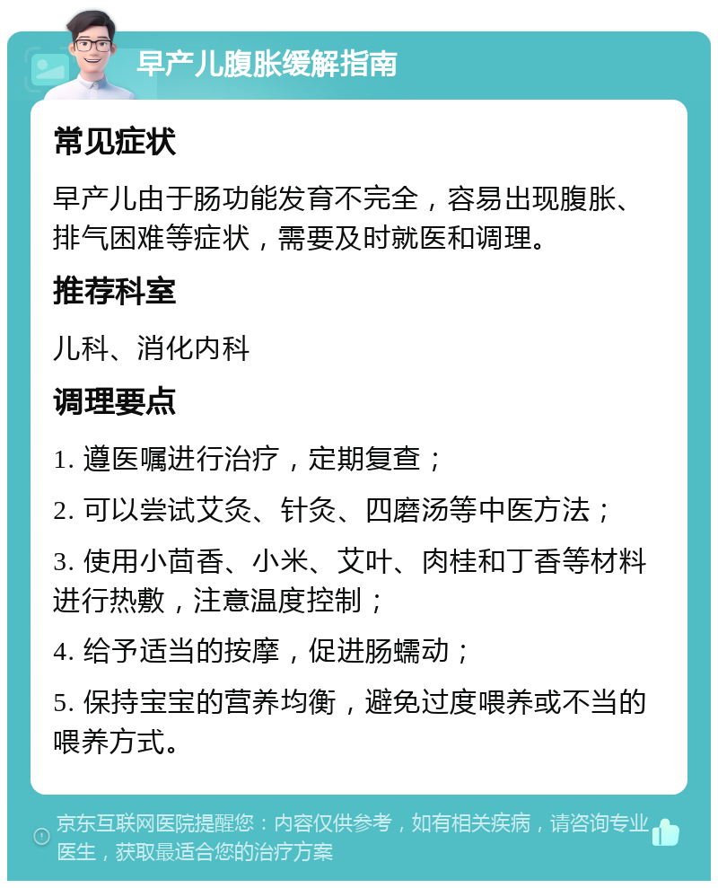 早产儿腹胀缓解指南 常见症状 早产儿由于肠功能发育不完全，容易出现腹胀、排气困难等症状，需要及时就医和调理。 推荐科室 儿科、消化内科 调理要点 1. 遵医嘱进行治疗，定期复查； 2. 可以尝试艾灸、针灸、四磨汤等中医方法； 3. 使用小茴香、小米、艾叶、肉桂和丁香等材料进行热敷，注意温度控制； 4. 给予适当的按摩，促进肠蠕动； 5. 保持宝宝的营养均衡，避免过度喂养或不当的喂养方式。