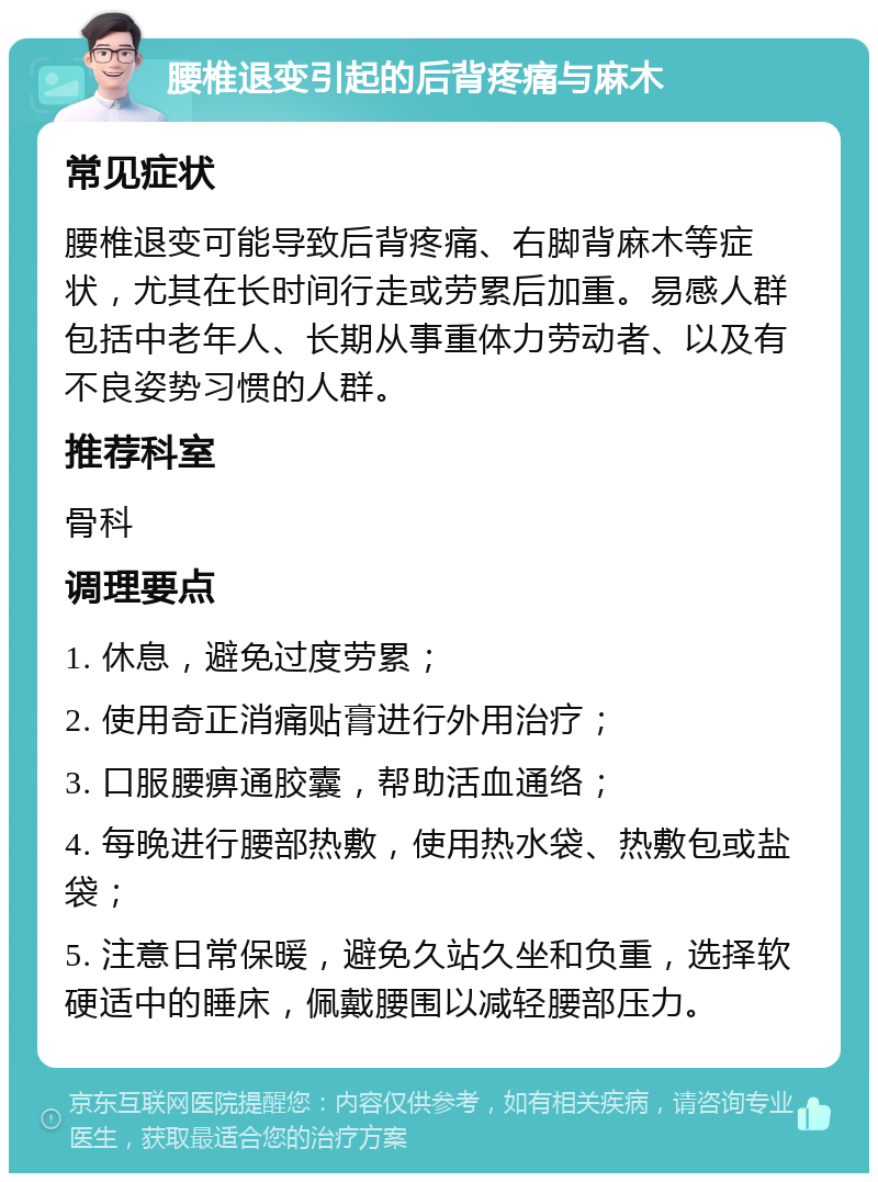 腰椎退变引起的后背疼痛与麻木 常见症状 腰椎退变可能导致后背疼痛、右脚背麻木等症状，尤其在长时间行走或劳累后加重。易感人群包括中老年人、长期从事重体力劳动者、以及有不良姿势习惯的人群。 推荐科室 骨科 调理要点 1. 休息，避免过度劳累； 2. 使用奇正消痛贴膏进行外用治疗； 3. 口服腰痹通胶囊，帮助活血通络； 4. 每晚进行腰部热敷，使用热水袋、热敷包或盐袋； 5. 注意日常保暖，避免久站久坐和负重，选择软硬适中的睡床，佩戴腰围以减轻腰部压力。