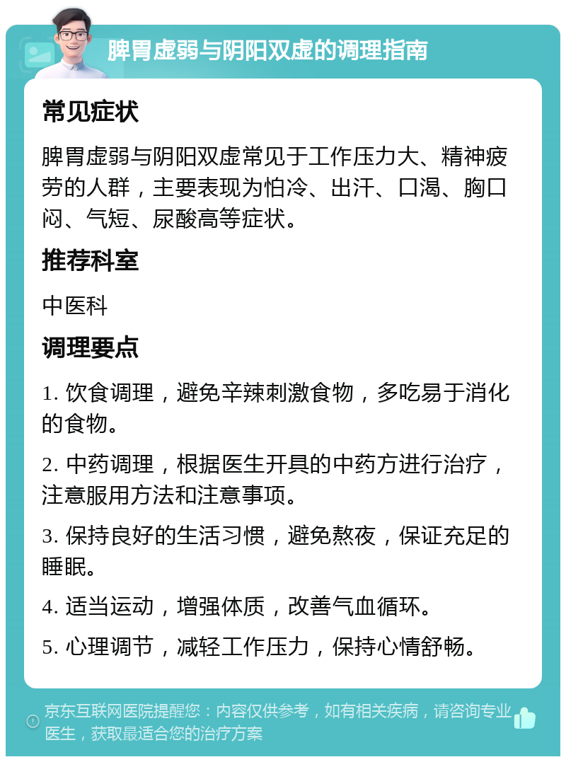 脾胃虚弱与阴阳双虚的调理指南 常见症状 脾胃虚弱与阴阳双虚常见于工作压力大、精神疲劳的人群，主要表现为怕冷、出汗、口渴、胸口闷、气短、尿酸高等症状。 推荐科室 中医科 调理要点 1. 饮食调理，避免辛辣刺激食物，多吃易于消化的食物。 2. 中药调理，根据医生开具的中药方进行治疗，注意服用方法和注意事项。 3. 保持良好的生活习惯，避免熬夜，保证充足的睡眠。 4. 适当运动，增强体质，改善气血循环。 5. 心理调节，减轻工作压力，保持心情舒畅。