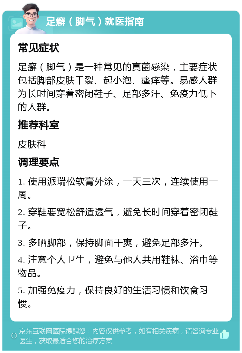 足癣（脚气）就医指南 常见症状 足癣（脚气）是一种常见的真菌感染，主要症状包括脚部皮肤干裂、起小泡、瘙痒等。易感人群为长时间穿着密闭鞋子、足部多汗、免疫力低下的人群。 推荐科室 皮肤科 调理要点 1. 使用派瑞松软膏外涂，一天三次，连续使用一周。 2. 穿鞋要宽松舒适透气，避免长时间穿着密闭鞋子。 3. 多晒脚部，保持脚面干爽，避免足部多汗。 4. 注意个人卫生，避免与他人共用鞋袜、浴巾等物品。 5. 加强免疫力，保持良好的生活习惯和饮食习惯。