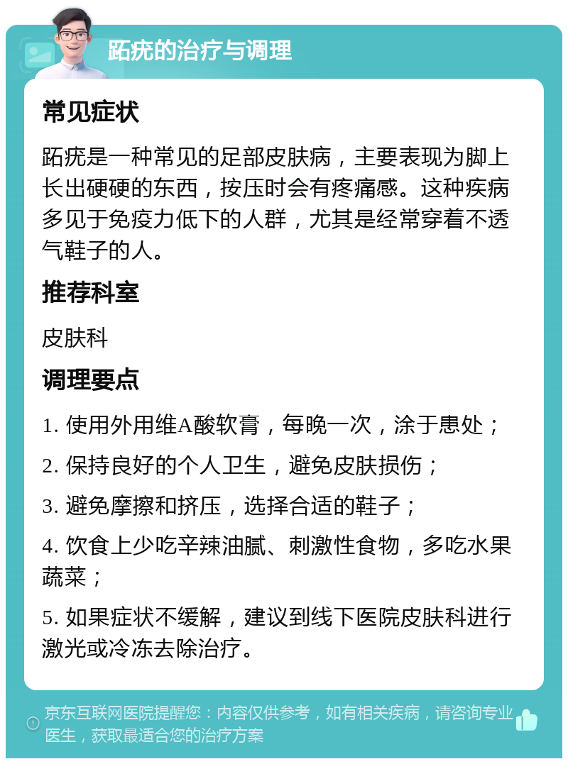 跖疣的治疗与调理 常见症状 跖疣是一种常见的足部皮肤病，主要表现为脚上长出硬硬的东西，按压时会有疼痛感。这种疾病多见于免疫力低下的人群，尤其是经常穿着不透气鞋子的人。 推荐科室 皮肤科 调理要点 1. 使用外用维A酸软膏，每晚一次，涂于患处； 2. 保持良好的个人卫生，避免皮肤损伤； 3. 避免摩擦和挤压，选择合适的鞋子； 4. 饮食上少吃辛辣油腻、刺激性食物，多吃水果蔬菜； 5. 如果症状不缓解，建议到线下医院皮肤科进行激光或冷冻去除治疗。