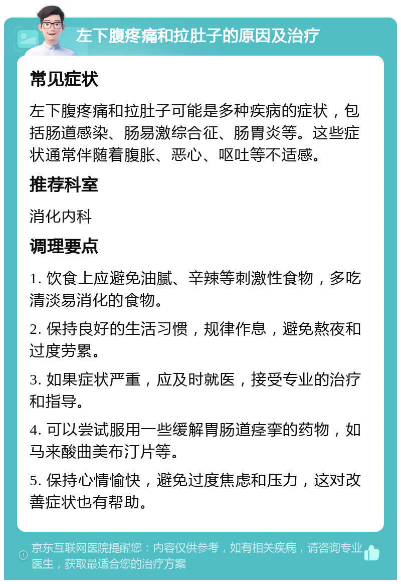 左下腹疼痛和拉肚子的原因及治疗 常见症状 左下腹疼痛和拉肚子可能是多种疾病的症状，包括肠道感染、肠易激综合征、肠胃炎等。这些症状通常伴随着腹胀、恶心、呕吐等不适感。 推荐科室 消化内科 调理要点 1. 饮食上应避免油腻、辛辣等刺激性食物，多吃清淡易消化的食物。 2. 保持良好的生活习惯，规律作息，避免熬夜和过度劳累。 3. 如果症状严重，应及时就医，接受专业的治疗和指导。 4. 可以尝试服用一些缓解胃肠道痉挛的药物，如马来酸曲美布汀片等。 5. 保持心情愉快，避免过度焦虑和压力，这对改善症状也有帮助。