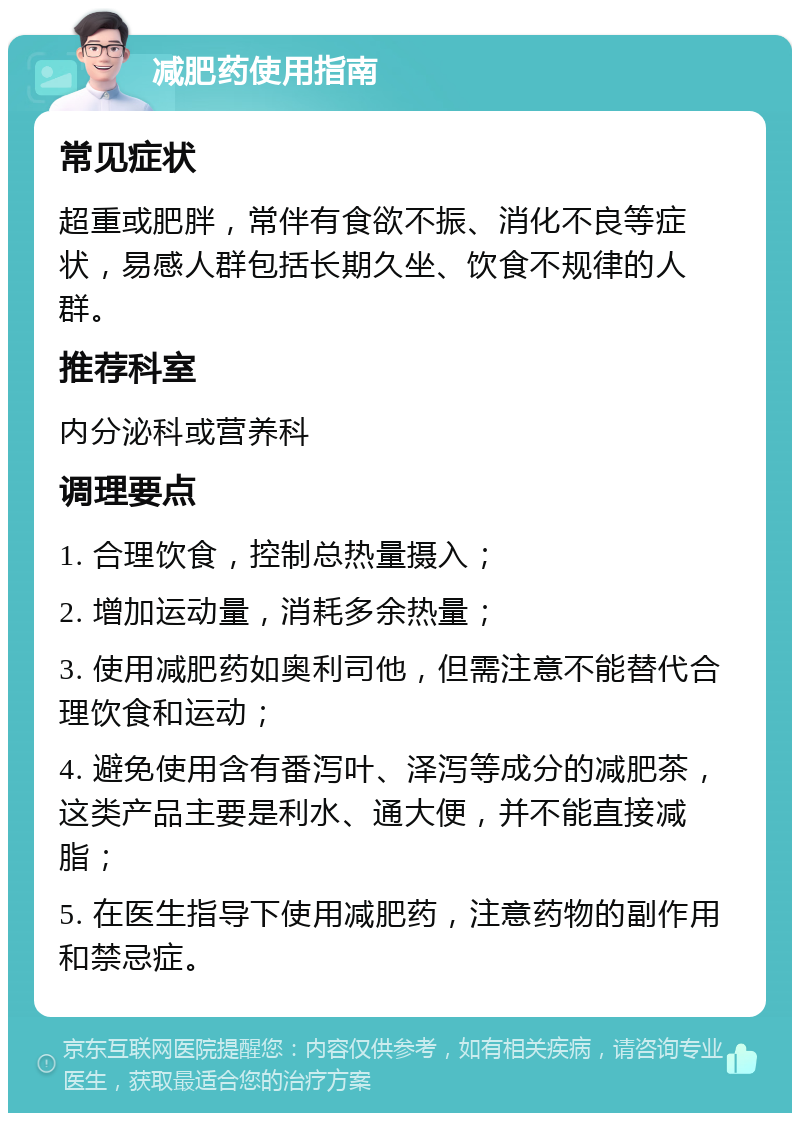 减肥药使用指南 常见症状 超重或肥胖，常伴有食欲不振、消化不良等症状，易感人群包括长期久坐、饮食不规律的人群。 推荐科室 内分泌科或营养科 调理要点 1. 合理饮食，控制总热量摄入； 2. 增加运动量，消耗多余热量； 3. 使用减肥药如奥利司他，但需注意不能替代合理饮食和运动； 4. 避免使用含有番泻叶、泽泻等成分的减肥茶，这类产品主要是利水、通大便，并不能直接减脂； 5. 在医生指导下使用减肥药，注意药物的副作用和禁忌症。