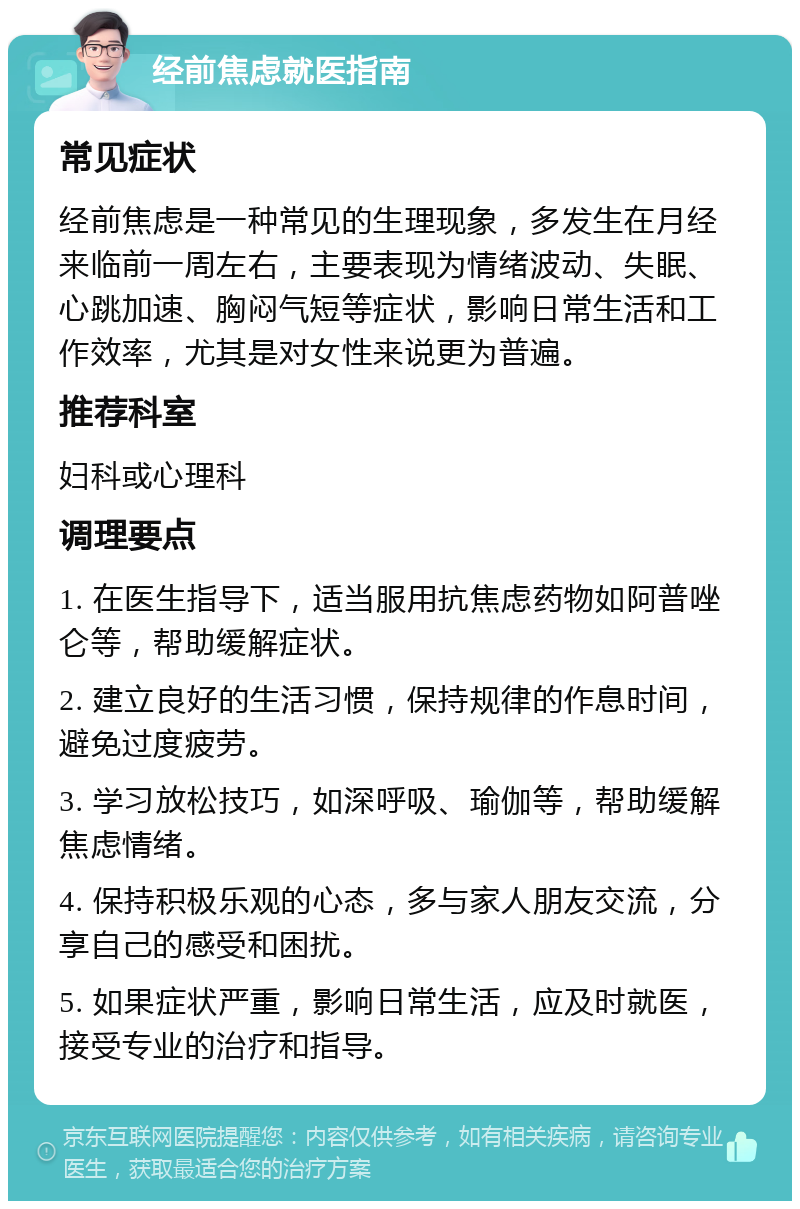 经前焦虑就医指南 常见症状 经前焦虑是一种常见的生理现象，多发生在月经来临前一周左右，主要表现为情绪波动、失眠、心跳加速、胸闷气短等症状，影响日常生活和工作效率，尤其是对女性来说更为普遍。 推荐科室 妇科或心理科 调理要点 1. 在医生指导下，适当服用抗焦虑药物如阿普唑仑等，帮助缓解症状。 2. 建立良好的生活习惯，保持规律的作息时间，避免过度疲劳。 3. 学习放松技巧，如深呼吸、瑜伽等，帮助缓解焦虑情绪。 4. 保持积极乐观的心态，多与家人朋友交流，分享自己的感受和困扰。 5. 如果症状严重，影响日常生活，应及时就医，接受专业的治疗和指导。