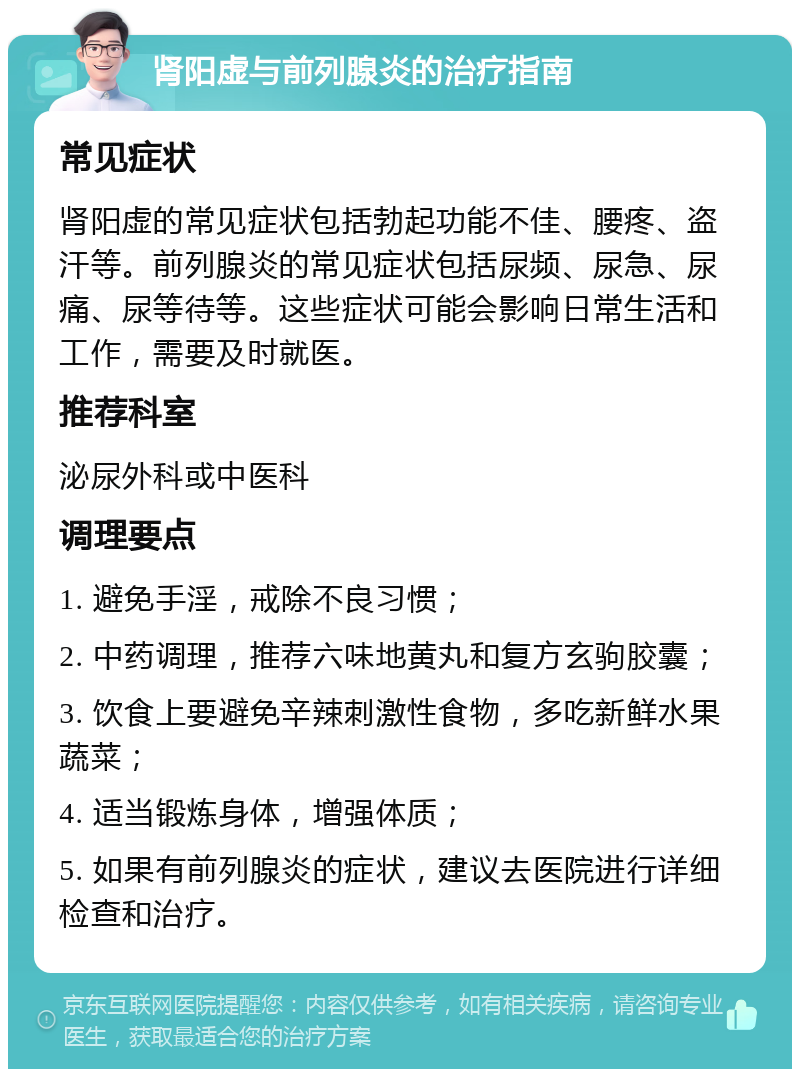 肾阳虚与前列腺炎的治疗指南 常见症状 肾阳虚的常见症状包括勃起功能不佳、腰疼、盗汗等。前列腺炎的常见症状包括尿频、尿急、尿痛、尿等待等。这些症状可能会影响日常生活和工作，需要及时就医。 推荐科室 泌尿外科或中医科 调理要点 1. 避免手淫，戒除不良习惯； 2. 中药调理，推荐六味地黄丸和复方玄驹胶囊； 3. 饮食上要避免辛辣刺激性食物，多吃新鲜水果蔬菜； 4. 适当锻炼身体，增强体质； 5. 如果有前列腺炎的症状，建议去医院进行详细检查和治疗。