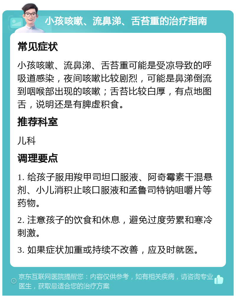 小孩咳嗽、流鼻涕、舌苔重的治疗指南 常见症状 小孩咳嗽、流鼻涕、舌苔重可能是受凉导致的呼吸道感染，夜间咳嗽比较剧烈，可能是鼻涕倒流到咽喉部出现的咳嗽；舌苔比较白厚，有点地图舌，说明还是有脾虚积食。 推荐科室 儿科 调理要点 1. 给孩子服用羧甲司坦口服液、阿奇霉素干混悬剂、小儿消积止咳口服液和孟鲁司特钠咀嚼片等药物。 2. 注意孩子的饮食和休息，避免过度劳累和寒冷刺激。 3. 如果症状加重或持续不改善，应及时就医。