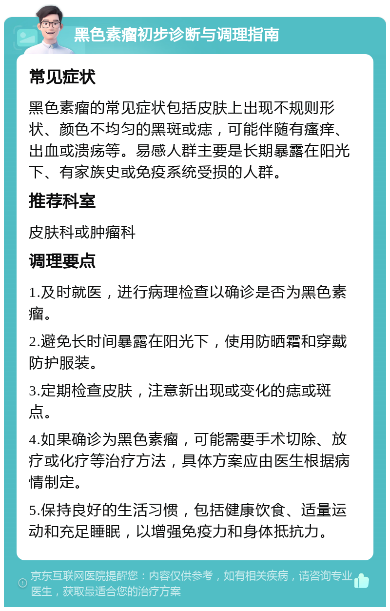 黑色素瘤初步诊断与调理指南 常见症状 黑色素瘤的常见症状包括皮肤上出现不规则形状、颜色不均匀的黑斑或痣，可能伴随有瘙痒、出血或溃疡等。易感人群主要是长期暴露在阳光下、有家族史或免疫系统受损的人群。 推荐科室 皮肤科或肿瘤科 调理要点 1.及时就医，进行病理检查以确诊是否为黑色素瘤。 2.避免长时间暴露在阳光下，使用防晒霜和穿戴防护服装。 3.定期检查皮肤，注意新出现或变化的痣或斑点。 4.如果确诊为黑色素瘤，可能需要手术切除、放疗或化疗等治疗方法，具体方案应由医生根据病情制定。 5.保持良好的生活习惯，包括健康饮食、适量运动和充足睡眠，以增强免疫力和身体抵抗力。