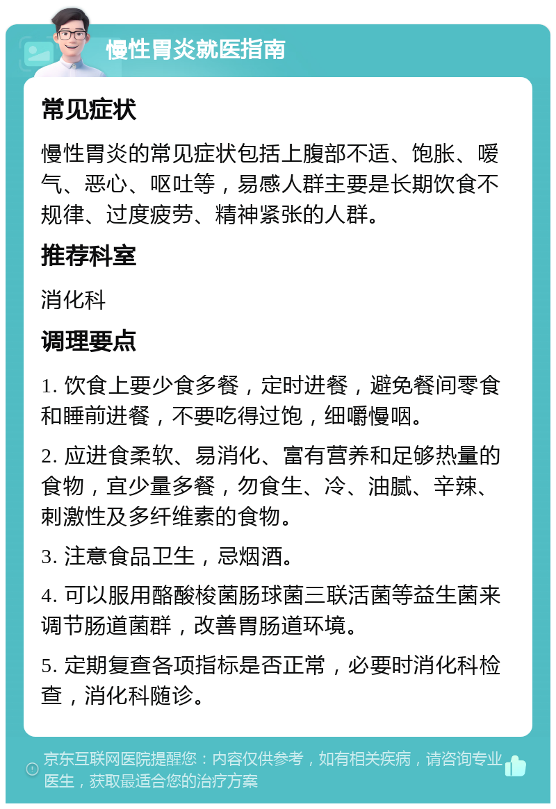 慢性胃炎就医指南 常见症状 慢性胃炎的常见症状包括上腹部不适、饱胀、嗳气、恶心、呕吐等，易感人群主要是长期饮食不规律、过度疲劳、精神紧张的人群。 推荐科室 消化科 调理要点 1. 饮食上要少食多餐，定时进餐，避免餐间零食和睡前进餐，不要吃得过饱，细嚼慢咽。 2. 应进食柔软、易消化、富有营养和足够热量的食物，宜少量多餐，勿食生、冷、油腻、辛辣、刺激性及多纤维素的食物。 3. 注意食品卫生，忌烟酒。 4. 可以服用酪酸梭菌肠球菌三联活菌等益生菌来调节肠道菌群，改善胃肠道环境。 5. 定期复查各项指标是否正常，必要时消化科检查，消化科随诊。