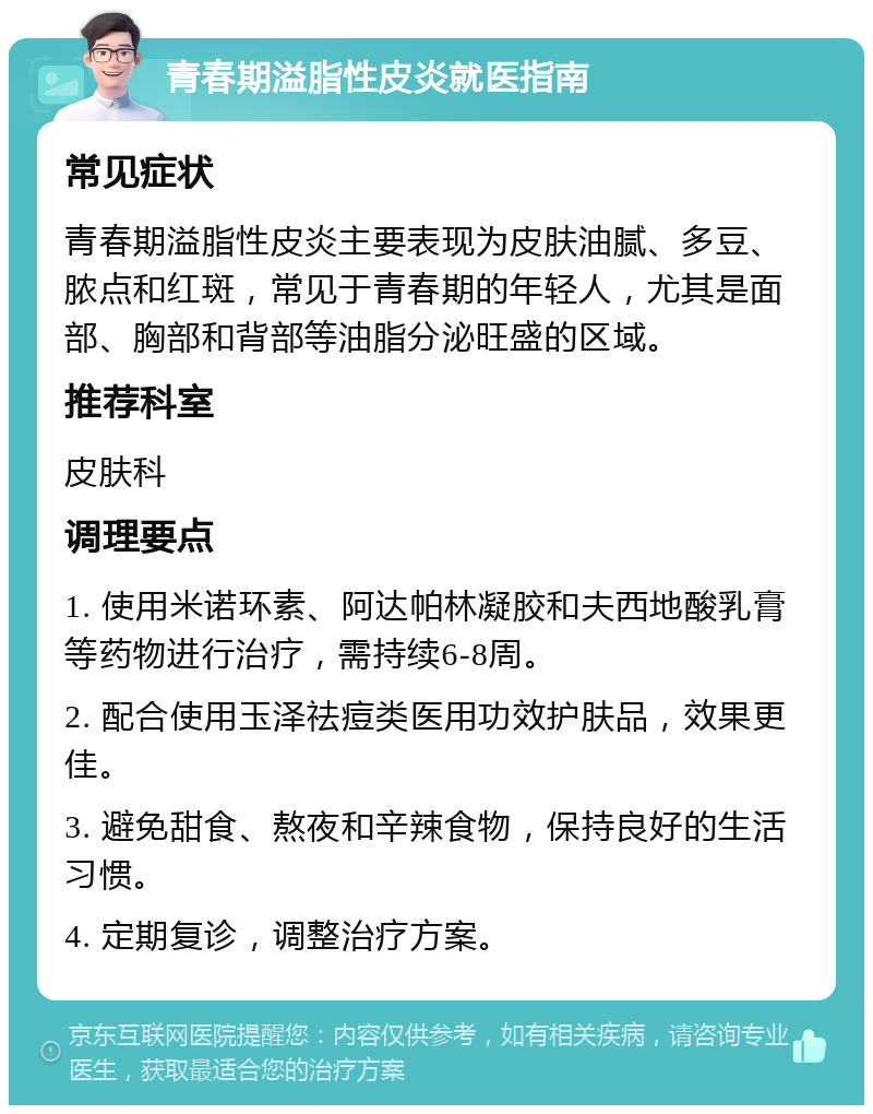 青春期溢脂性皮炎就医指南 常见症状 青春期溢脂性皮炎主要表现为皮肤油腻、多豆、脓点和红斑，常见于青春期的年轻人，尤其是面部、胸部和背部等油脂分泌旺盛的区域。 推荐科室 皮肤科 调理要点 1. 使用米诺环素、阿达帕林凝胶和夫西地酸乳膏等药物进行治疗，需持续6-8周。 2. 配合使用玉泽祛痘类医用功效护肤品，效果更佳。 3. 避免甜食、熬夜和辛辣食物，保持良好的生活习惯。 4. 定期复诊，调整治疗方案。