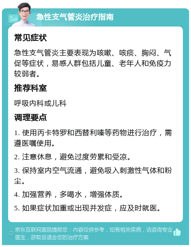 急性支气管炎治疗指南 常见症状 急性支气管炎主要表现为咳嗽、咳痰、胸闷、气促等症状，易感人群包括儿童、老年人和免疫力较弱者。 推荐科室 呼吸内科或儿科 调理要点 1. 使用丙卡特罗和西替利嗪等药物进行治疗，需遵医嘱使用。 2. 注意休息，避免过度劳累和受凉。 3. 保持室内空气流通，避免吸入刺激性气体和粉尘。 4. 加强营养，多喝水，增强体质。 5. 如果症状加重或出现并发症，应及时就医。