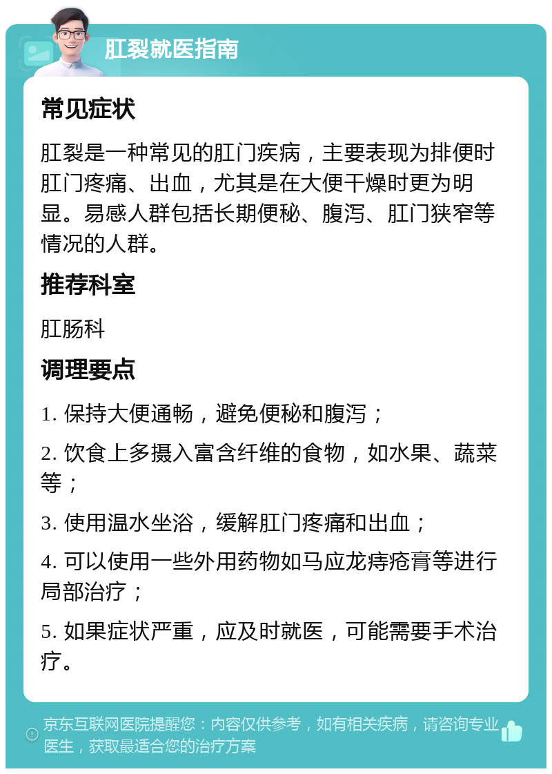 肛裂就医指南 常见症状 肛裂是一种常见的肛门疾病，主要表现为排便时肛门疼痛、出血，尤其是在大便干燥时更为明显。易感人群包括长期便秘、腹泻、肛门狭窄等情况的人群。 推荐科室 肛肠科 调理要点 1. 保持大便通畅，避免便秘和腹泻； 2. 饮食上多摄入富含纤维的食物，如水果、蔬菜等； 3. 使用温水坐浴，缓解肛门疼痛和出血； 4. 可以使用一些外用药物如马应龙痔疮膏等进行局部治疗； 5. 如果症状严重，应及时就医，可能需要手术治疗。