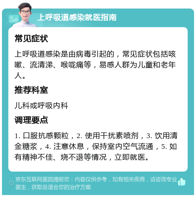 上呼吸道感染就医指南 常见症状 上呼吸道感染是由病毒引起的，常见症状包括咳嗽、流清涕、喉咙痛等，易感人群为儿童和老年人。 推荐科室 儿科或呼吸内科 调理要点 1. 口服抗感颗粒，2. 使用干扰素喷剂，3. 饮用清金糖浆，4. 注意休息，保持室内空气流通，5. 如有精神不佳、烧不退等情况，立即就医。