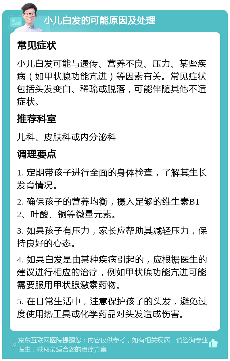 小儿白发的可能原因及处理 常见症状 小儿白发可能与遗传、营养不良、压力、某些疾病（如甲状腺功能亢进）等因素有关。常见症状包括头发变白、稀疏或脱落，可能伴随其他不适症状。 推荐科室 儿科、皮肤科或内分泌科 调理要点 1. 定期带孩子进行全面的身体检查，了解其生长发育情况。 2. 确保孩子的营养均衡，摄入足够的维生素B12、叶酸、铜等微量元素。 3. 如果孩子有压力，家长应帮助其减轻压力，保持良好的心态。 4. 如果白发是由某种疾病引起的，应根据医生的建议进行相应的治疗，例如甲状腺功能亢进可能需要服用甲状腺激素药物。 5. 在日常生活中，注意保护孩子的头发，避免过度使用热工具或化学药品对头发造成伤害。