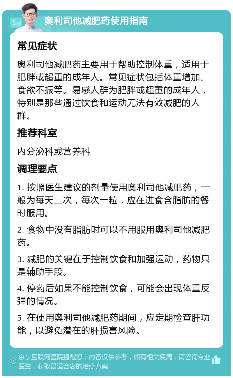 奥利司他减肥药使用指南 常见症状 奥利司他减肥药主要用于帮助控制体重，适用于肥胖或超重的成年人。常见症状包括体重增加、食欲不振等。易感人群为肥胖或超重的成年人，特别是那些通过饮食和运动无法有效减肥的人群。 推荐科室 内分泌科或营养科 调理要点 1. 按照医生建议的剂量使用奥利司他减肥药，一般为每天三次，每次一粒，应在进食含脂肪的餐时服用。 2. 食物中没有脂肪时可以不用服用奥利司他减肥药。 3. 减肥的关键在于控制饮食和加强运动，药物只是辅助手段。 4. 停药后如果不能控制饮食，可能会出现体重反弹的情况。 5. 在使用奥利司他减肥药期间，应定期检查肝功能，以避免潜在的肝损害风险。