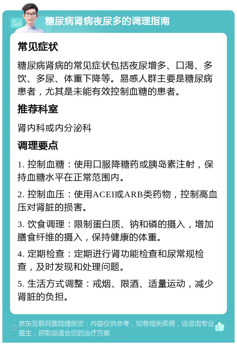 糖尿病肾病夜尿多的调理指南 常见症状 糖尿病肾病的常见症状包括夜尿增多、口渴、多饮、多尿、体重下降等。易感人群主要是糖尿病患者，尤其是未能有效控制血糖的患者。 推荐科室 肾内科或内分泌科 调理要点 1. 控制血糖：使用口服降糖药或胰岛素注射，保持血糖水平在正常范围内。 2. 控制血压：使用ACEI或ARB类药物，控制高血压对肾脏的损害。 3. 饮食调理：限制蛋白质、钠和磷的摄入，增加膳食纤维的摄入，保持健康的体重。 4. 定期检查：定期进行肾功能检查和尿常规检查，及时发现和处理问题。 5. 生活方式调整：戒烟、限酒、适量运动，减少肾脏的负担。