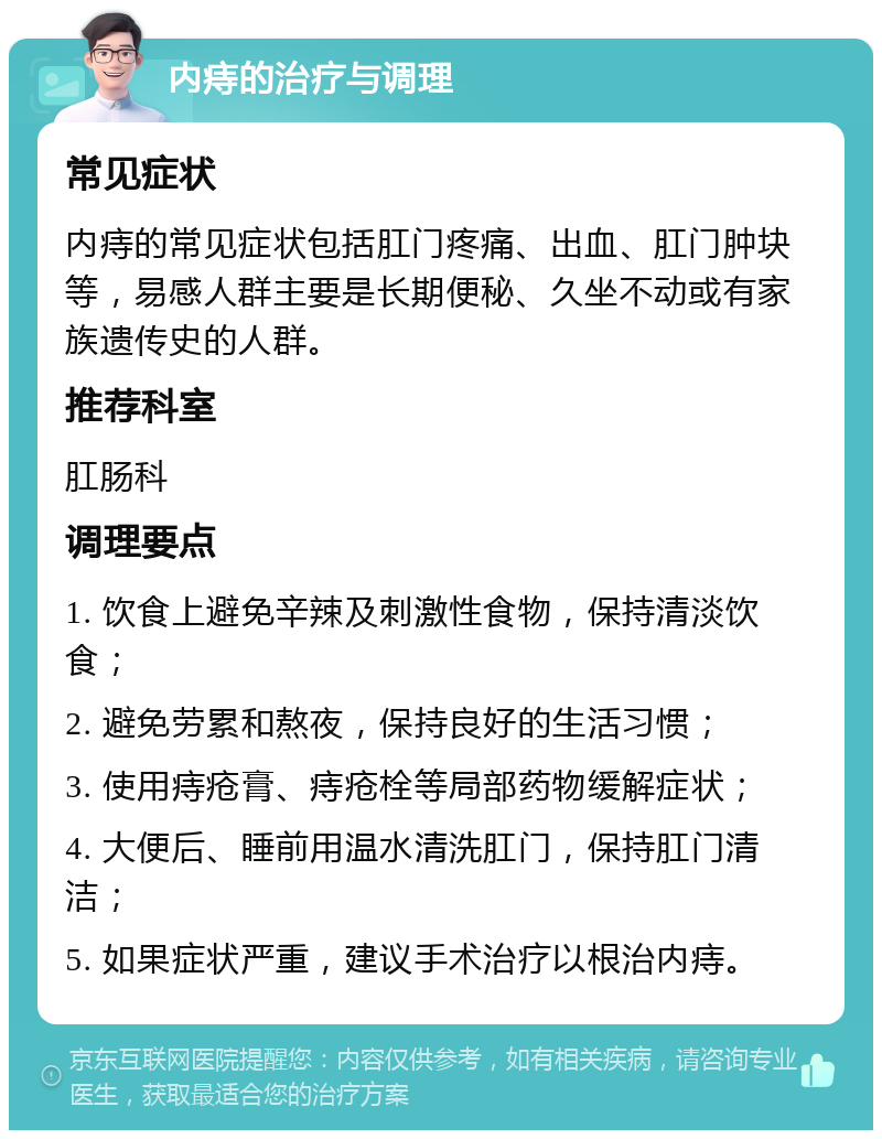 内痔的治疗与调理 常见症状 内痔的常见症状包括肛门疼痛、出血、肛门肿块等，易感人群主要是长期便秘、久坐不动或有家族遗传史的人群。 推荐科室 肛肠科 调理要点 1. 饮食上避免辛辣及刺激性食物，保持清淡饮食； 2. 避免劳累和熬夜，保持良好的生活习惯； 3. 使用痔疮膏、痔疮栓等局部药物缓解症状； 4. 大便后、睡前用温水清洗肛门，保持肛门清洁； 5. 如果症状严重，建议手术治疗以根治内痔。