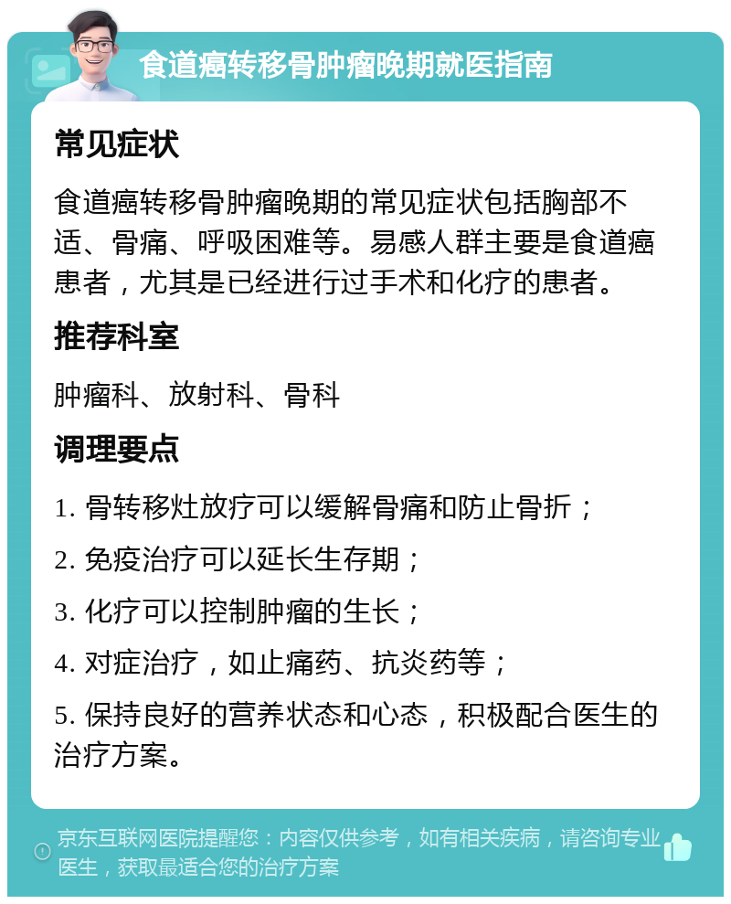 食道癌转移骨肿瘤晚期就医指南 常见症状 食道癌转移骨肿瘤晚期的常见症状包括胸部不适、骨痛、呼吸困难等。易感人群主要是食道癌患者，尤其是已经进行过手术和化疗的患者。 推荐科室 肿瘤科、放射科、骨科 调理要点 1. 骨转移灶放疗可以缓解骨痛和防止骨折； 2. 免疫治疗可以延长生存期； 3. 化疗可以控制肿瘤的生长； 4. 对症治疗，如止痛药、抗炎药等； 5. 保持良好的营养状态和心态，积极配合医生的治疗方案。