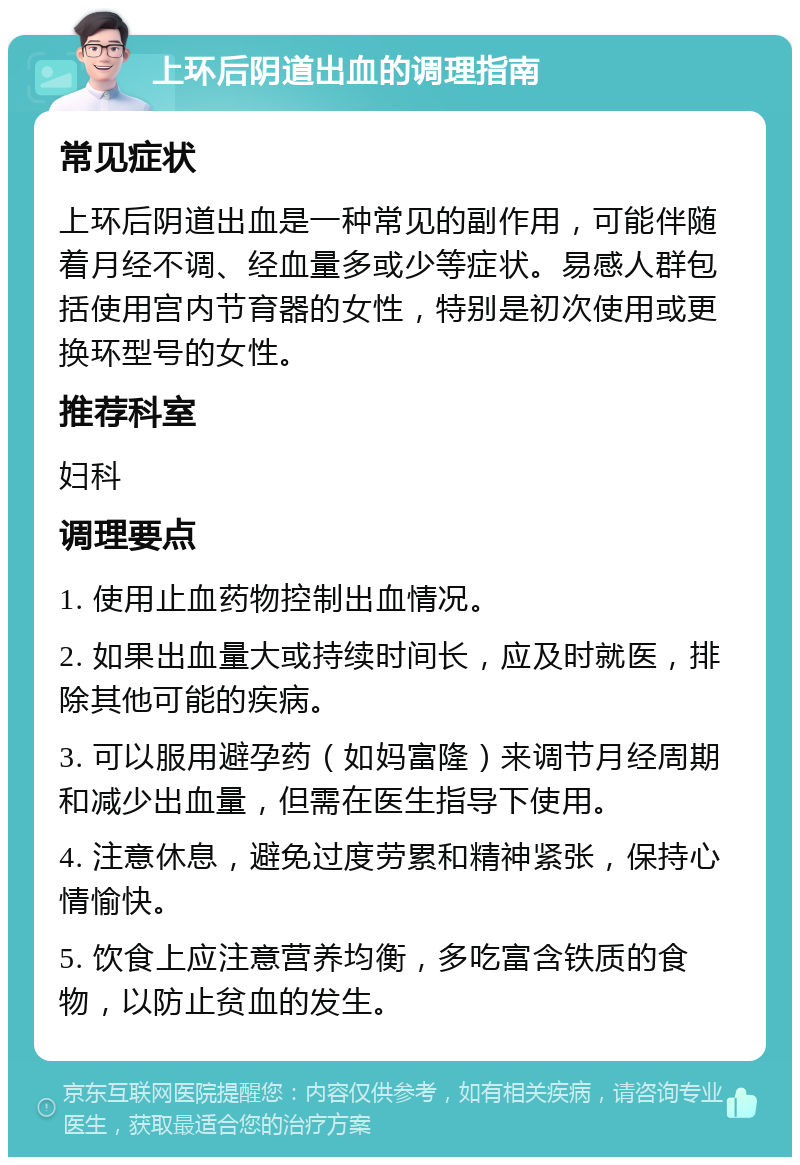 上环后阴道出血的调理指南 常见症状 上环后阴道出血是一种常见的副作用，可能伴随着月经不调、经血量多或少等症状。易感人群包括使用宫内节育器的女性，特别是初次使用或更换环型号的女性。 推荐科室 妇科 调理要点 1. 使用止血药物控制出血情况。 2. 如果出血量大或持续时间长，应及时就医，排除其他可能的疾病。 3. 可以服用避孕药（如妈富隆）来调节月经周期和减少出血量，但需在医生指导下使用。 4. 注意休息，避免过度劳累和精神紧张，保持心情愉快。 5. 饮食上应注意营养均衡，多吃富含铁质的食物，以防止贫血的发生。