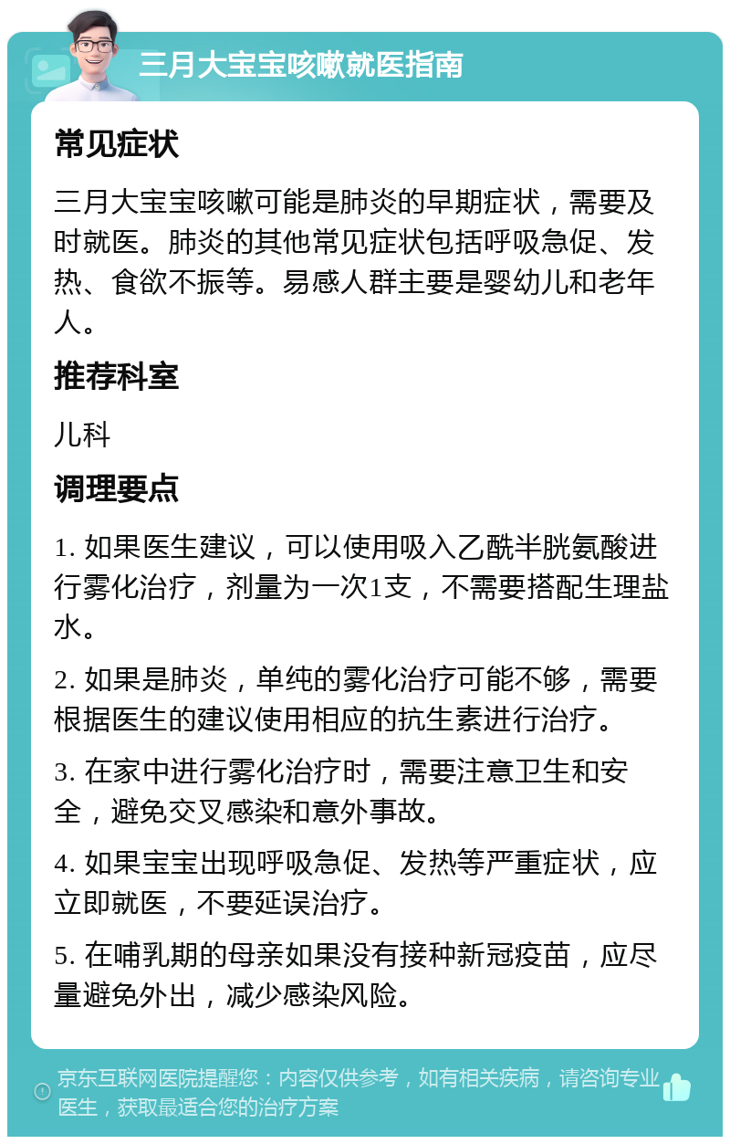 三月大宝宝咳嗽就医指南 常见症状 三月大宝宝咳嗽可能是肺炎的早期症状，需要及时就医。肺炎的其他常见症状包括呼吸急促、发热、食欲不振等。易感人群主要是婴幼儿和老年人。 推荐科室 儿科 调理要点 1. 如果医生建议，可以使用吸入乙酰半胱氨酸进行雾化治疗，剂量为一次1支，不需要搭配生理盐水。 2. 如果是肺炎，单纯的雾化治疗可能不够，需要根据医生的建议使用相应的抗生素进行治疗。 3. 在家中进行雾化治疗时，需要注意卫生和安全，避免交叉感染和意外事故。 4. 如果宝宝出现呼吸急促、发热等严重症状，应立即就医，不要延误治疗。 5. 在哺乳期的母亲如果没有接种新冠疫苗，应尽量避免外出，减少感染风险。