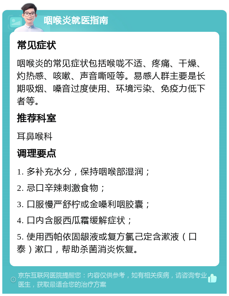 咽喉炎就医指南 常见症状 咽喉炎的常见症状包括喉咙不适、疼痛、干燥、灼热感、咳嗽、声音嘶哑等。易感人群主要是长期吸烟、嗓音过度使用、环境污染、免疫力低下者等。 推荐科室 耳鼻喉科 调理要点 1. 多补充水分，保持咽喉部湿润； 2. 忌口辛辣刺激食物； 3. 口服慢严舒柠或金嗓利咽胶囊； 4. 口内含服西瓜霜缓解症状； 5. 使用西帕依固龈液或复方氯己定含漱液（口泰）漱口，帮助杀菌消炎恢复。