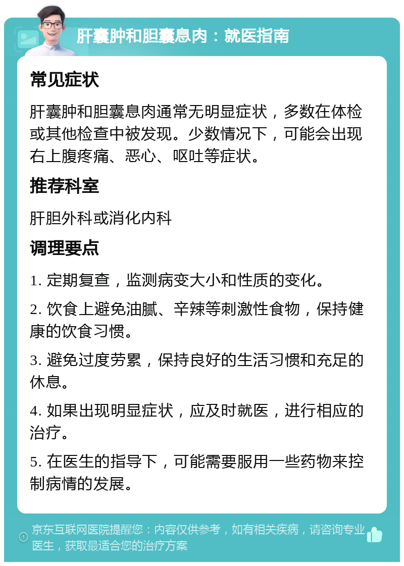 肝囊肿和胆囊息肉：就医指南 常见症状 肝囊肿和胆囊息肉通常无明显症状，多数在体检或其他检查中被发现。少数情况下，可能会出现右上腹疼痛、恶心、呕吐等症状。 推荐科室 肝胆外科或消化内科 调理要点 1. 定期复查，监测病变大小和性质的变化。 2. 饮食上避免油腻、辛辣等刺激性食物，保持健康的饮食习惯。 3. 避免过度劳累，保持良好的生活习惯和充足的休息。 4. 如果出现明显症状，应及时就医，进行相应的治疗。 5. 在医生的指导下，可能需要服用一些药物来控制病情的发展。