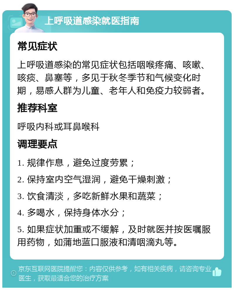 上呼吸道感染就医指南 常见症状 上呼吸道感染的常见症状包括咽喉疼痛、咳嗽、咳痰、鼻塞等，多见于秋冬季节和气候变化时期，易感人群为儿童、老年人和免疫力较弱者。 推荐科室 呼吸内科或耳鼻喉科 调理要点 1. 规律作息，避免过度劳累； 2. 保持室内空气湿润，避免干燥刺激； 3. 饮食清淡，多吃新鲜水果和蔬菜； 4. 多喝水，保持身体水分； 5. 如果症状加重或不缓解，及时就医并按医嘱服用药物，如蒲地蓝口服液和清咽滴丸等。