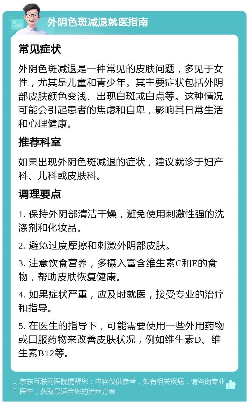 外阴色斑减退就医指南 常见症状 外阴色斑减退是一种常见的皮肤问题，多见于女性，尤其是儿童和青少年。其主要症状包括外阴部皮肤颜色变浅、出现白斑或白点等。这种情况可能会引起患者的焦虑和自卑，影响其日常生活和心理健康。 推荐科室 如果出现外阴色斑减退的症状，建议就诊于妇产科、儿科或皮肤科。 调理要点 1. 保持外阴部清洁干燥，避免使用刺激性强的洗涤剂和化妆品。 2. 避免过度摩擦和刺激外阴部皮肤。 3. 注意饮食营养，多摄入富含维生素C和E的食物，帮助皮肤恢复健康。 4. 如果症状严重，应及时就医，接受专业的治疗和指导。 5. 在医生的指导下，可能需要使用一些外用药物或口服药物来改善皮肤状况，例如维生素D、维生素B12等。