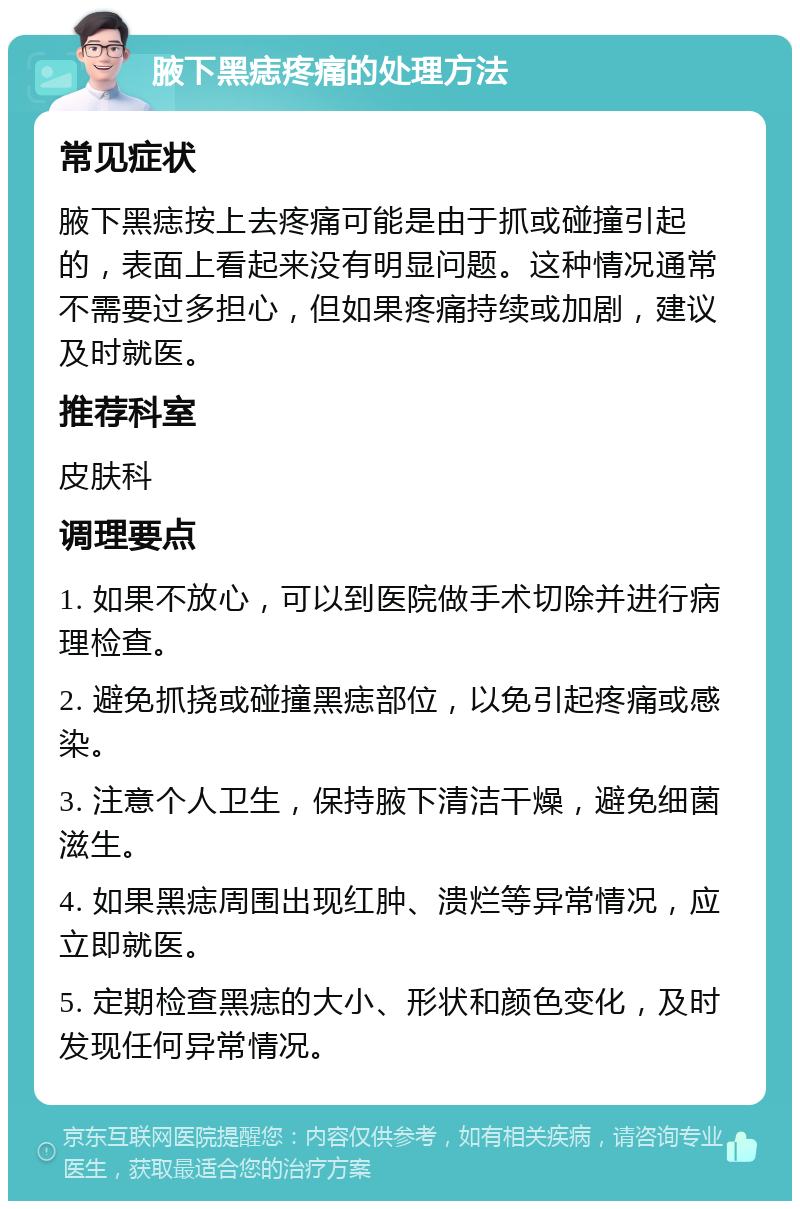 腋下黑痣疼痛的处理方法 常见症状 腋下黑痣按上去疼痛可能是由于抓或碰撞引起的，表面上看起来没有明显问题。这种情况通常不需要过多担心，但如果疼痛持续或加剧，建议及时就医。 推荐科室 皮肤科 调理要点 1. 如果不放心，可以到医院做手术切除并进行病理检查。 2. 避免抓挠或碰撞黑痣部位，以免引起疼痛或感染。 3. 注意个人卫生，保持腋下清洁干燥，避免细菌滋生。 4. 如果黑痣周围出现红肿、溃烂等异常情况，应立即就医。 5. 定期检查黑痣的大小、形状和颜色变化，及时发现任何异常情况。