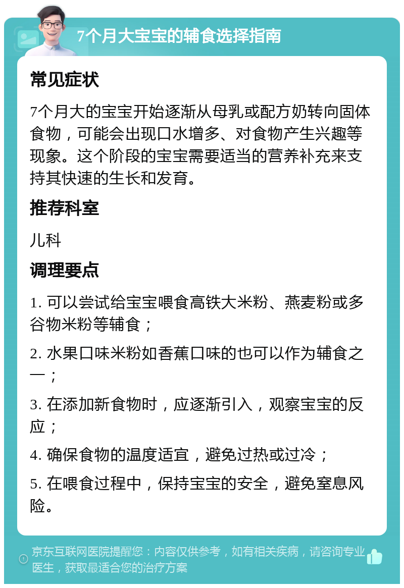 7个月大宝宝的辅食选择指南 常见症状 7个月大的宝宝开始逐渐从母乳或配方奶转向固体食物，可能会出现口水增多、对食物产生兴趣等现象。这个阶段的宝宝需要适当的营养补充来支持其快速的生长和发育。 推荐科室 儿科 调理要点 1. 可以尝试给宝宝喂食高铁大米粉、燕麦粉或多谷物米粉等辅食； 2. 水果口味米粉如香蕉口味的也可以作为辅食之一； 3. 在添加新食物时，应逐渐引入，观察宝宝的反应； 4. 确保食物的温度适宜，避免过热或过冷； 5. 在喂食过程中，保持宝宝的安全，避免窒息风险。