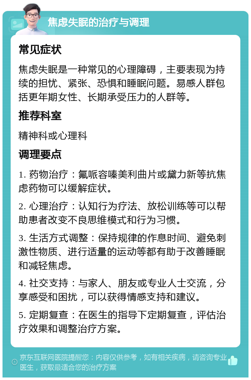 焦虑失眠的治疗与调理 常见症状 焦虑失眠是一种常见的心理障碍，主要表现为持续的担忧、紧张、恐惧和睡眠问题。易感人群包括更年期女性、长期承受压力的人群等。 推荐科室 精神科或心理科 调理要点 1. 药物治疗：氟哌容嗪美利曲片或黛力新等抗焦虑药物可以缓解症状。 2. 心理治疗：认知行为疗法、放松训练等可以帮助患者改变不良思维模式和行为习惯。 3. 生活方式调整：保持规律的作息时间、避免刺激性物质、进行适量的运动等都有助于改善睡眠和减轻焦虑。 4. 社交支持：与家人、朋友或专业人士交流，分享感受和困扰，可以获得情感支持和建议。 5. 定期复查：在医生的指导下定期复查，评估治疗效果和调整治疗方案。