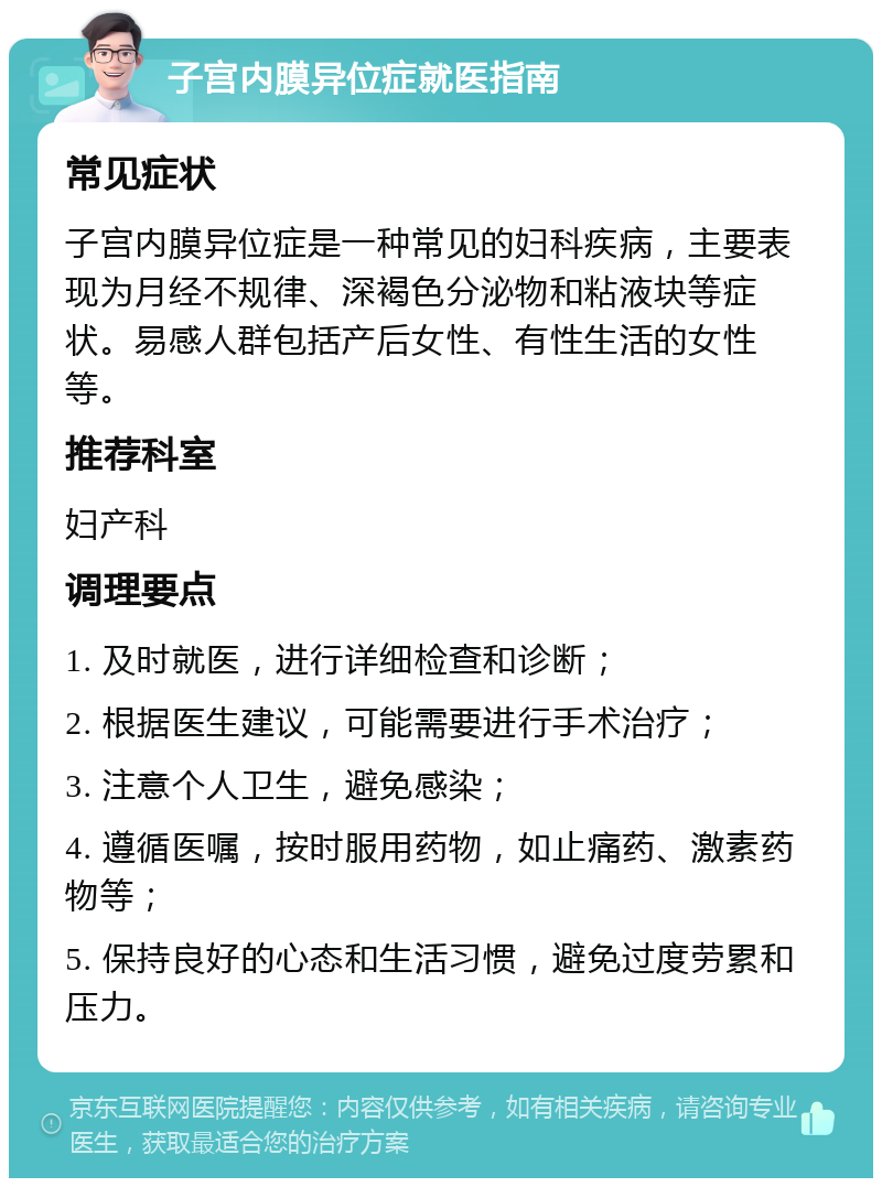 子宫内膜异位症就医指南 常见症状 子宫内膜异位症是一种常见的妇科疾病，主要表现为月经不规律、深褐色分泌物和粘液块等症状。易感人群包括产后女性、有性生活的女性等。 推荐科室 妇产科 调理要点 1. 及时就医，进行详细检查和诊断； 2. 根据医生建议，可能需要进行手术治疗； 3. 注意个人卫生，避免感染； 4. 遵循医嘱，按时服用药物，如止痛药、激素药物等； 5. 保持良好的心态和生活习惯，避免过度劳累和压力。