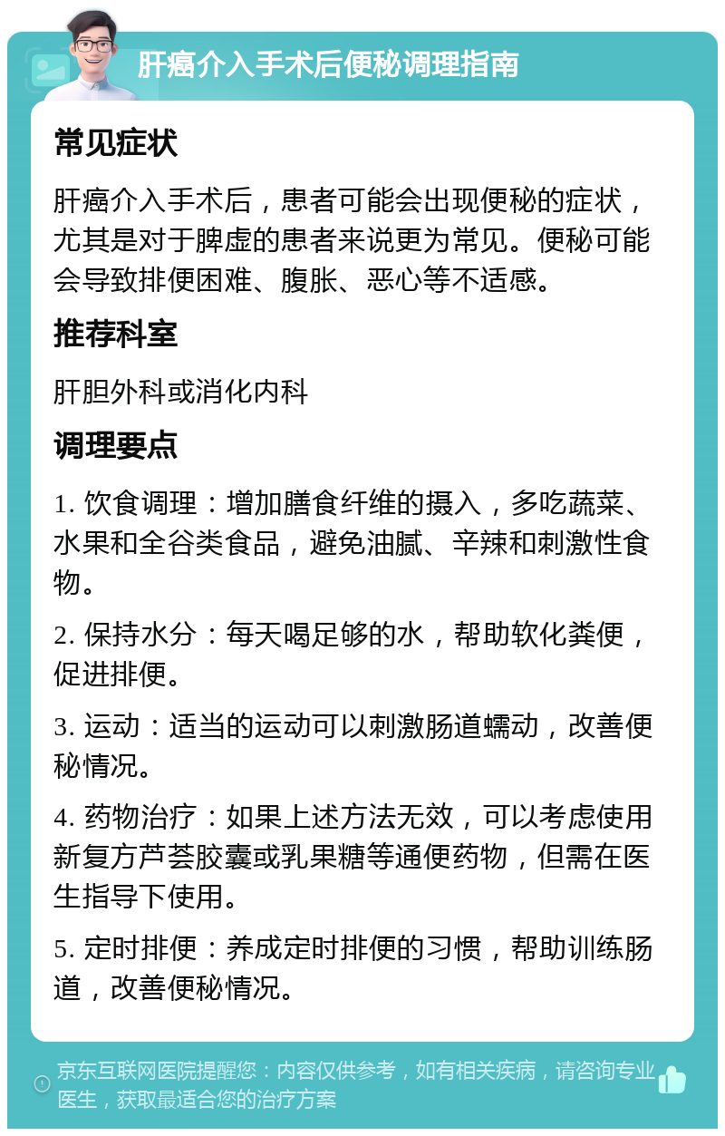 肝癌介入手术后便秘调理指南 常见症状 肝癌介入手术后，患者可能会出现便秘的症状，尤其是对于脾虚的患者来说更为常见。便秘可能会导致排便困难、腹胀、恶心等不适感。 推荐科室 肝胆外科或消化内科 调理要点 1. 饮食调理：增加膳食纤维的摄入，多吃蔬菜、水果和全谷类食品，避免油腻、辛辣和刺激性食物。 2. 保持水分：每天喝足够的水，帮助软化粪便，促进排便。 3. 运动：适当的运动可以刺激肠道蠕动，改善便秘情况。 4. 药物治疗：如果上述方法无效，可以考虑使用新复方芦荟胶囊或乳果糖等通便药物，但需在医生指导下使用。 5. 定时排便：养成定时排便的习惯，帮助训练肠道，改善便秘情况。