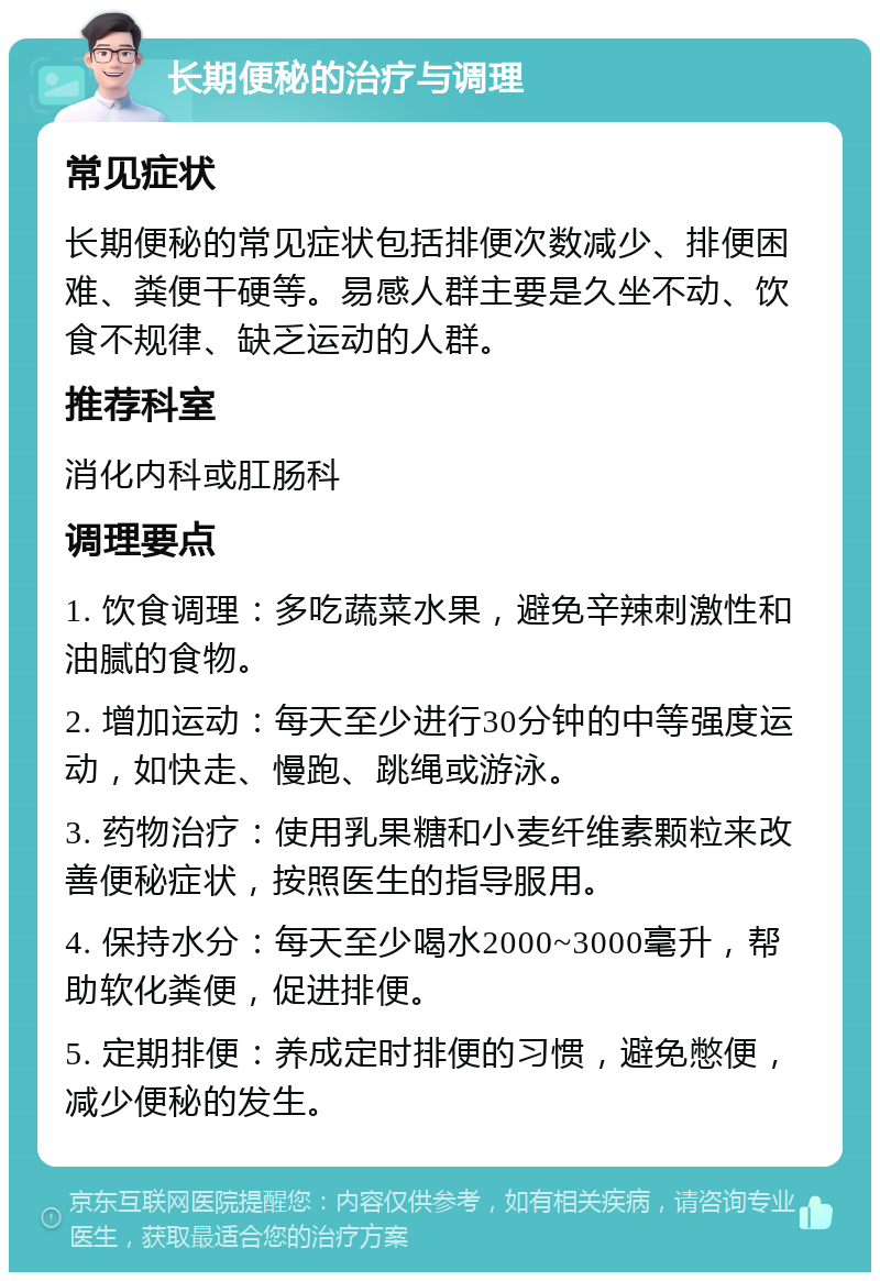 长期便秘的治疗与调理 常见症状 长期便秘的常见症状包括排便次数减少、排便困难、粪便干硬等。易感人群主要是久坐不动、饮食不规律、缺乏运动的人群。 推荐科室 消化内科或肛肠科 调理要点 1. 饮食调理：多吃蔬菜水果，避免辛辣刺激性和油腻的食物。 2. 增加运动：每天至少进行30分钟的中等强度运动，如快走、慢跑、跳绳或游泳。 3. 药物治疗：使用乳果糖和小麦纤维素颗粒来改善便秘症状，按照医生的指导服用。 4. 保持水分：每天至少喝水2000~3000毫升，帮助软化粪便，促进排便。 5. 定期排便：养成定时排便的习惯，避免憋便，减少便秘的发生。