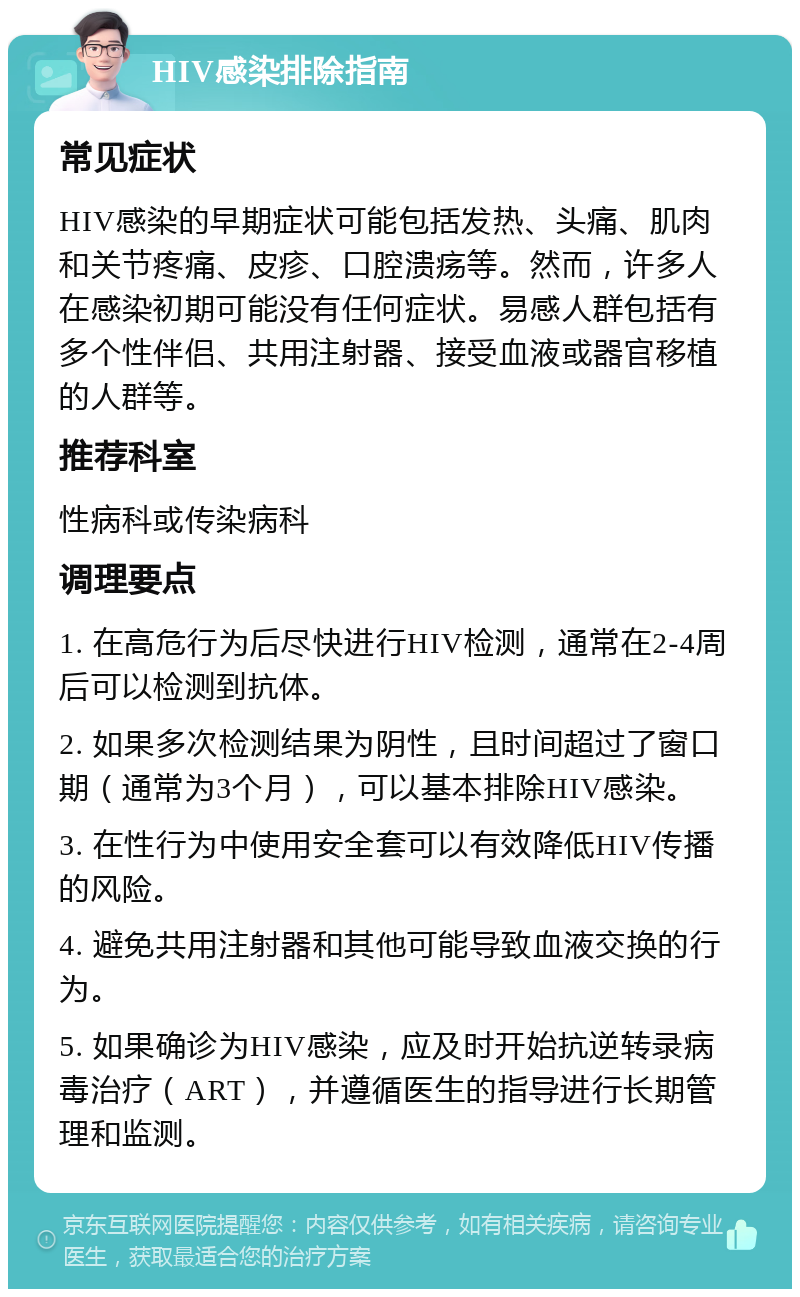 HIV感染排除指南 常见症状 HIV感染的早期症状可能包括发热、头痛、肌肉和关节疼痛、皮疹、口腔溃疡等。然而，许多人在感染初期可能没有任何症状。易感人群包括有多个性伴侣、共用注射器、接受血液或器官移植的人群等。 推荐科室 性病科或传染病科 调理要点 1. 在高危行为后尽快进行HIV检测，通常在2-4周后可以检测到抗体。 2. 如果多次检测结果为阴性，且时间超过了窗口期（通常为3个月），可以基本排除HIV感染。 3. 在性行为中使用安全套可以有效降低HIV传播的风险。 4. 避免共用注射器和其他可能导致血液交换的行为。 5. 如果确诊为HIV感染，应及时开始抗逆转录病毒治疗（ART），并遵循医生的指导进行长期管理和监测。