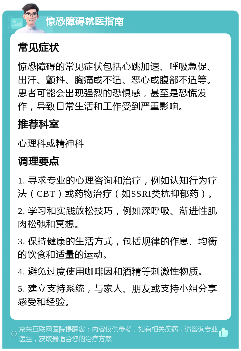 惊恐障碍就医指南 常见症状 惊恐障碍的常见症状包括心跳加速、呼吸急促、出汗、颤抖、胸痛或不适、恶心或腹部不适等。患者可能会出现强烈的恐惧感，甚至是恐慌发作，导致日常生活和工作受到严重影响。 推荐科室 心理科或精神科 调理要点 1. 寻求专业的心理咨询和治疗，例如认知行为疗法（CBT）或药物治疗（如SSRI类抗抑郁药）。 2. 学习和实践放松技巧，例如深呼吸、渐进性肌肉松弛和冥想。 3. 保持健康的生活方式，包括规律的作息、均衡的饮食和适量的运动。 4. 避免过度使用咖啡因和酒精等刺激性物质。 5. 建立支持系统，与家人、朋友或支持小组分享感受和经验。