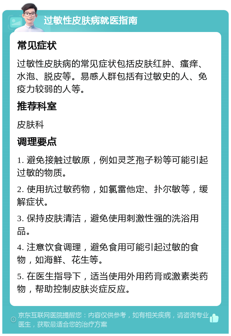 过敏性皮肤病就医指南 常见症状 过敏性皮肤病的常见症状包括皮肤红肿、瘙痒、水泡、脱皮等。易感人群包括有过敏史的人、免疫力较弱的人等。 推荐科室 皮肤科 调理要点 1. 避免接触过敏原，例如灵芝孢子粉等可能引起过敏的物质。 2. 使用抗过敏药物，如氯雷他定、扑尔敏等，缓解症状。 3. 保持皮肤清洁，避免使用刺激性强的洗浴用品。 4. 注意饮食调理，避免食用可能引起过敏的食物，如海鲜、花生等。 5. 在医生指导下，适当使用外用药膏或激素类药物，帮助控制皮肤炎症反应。