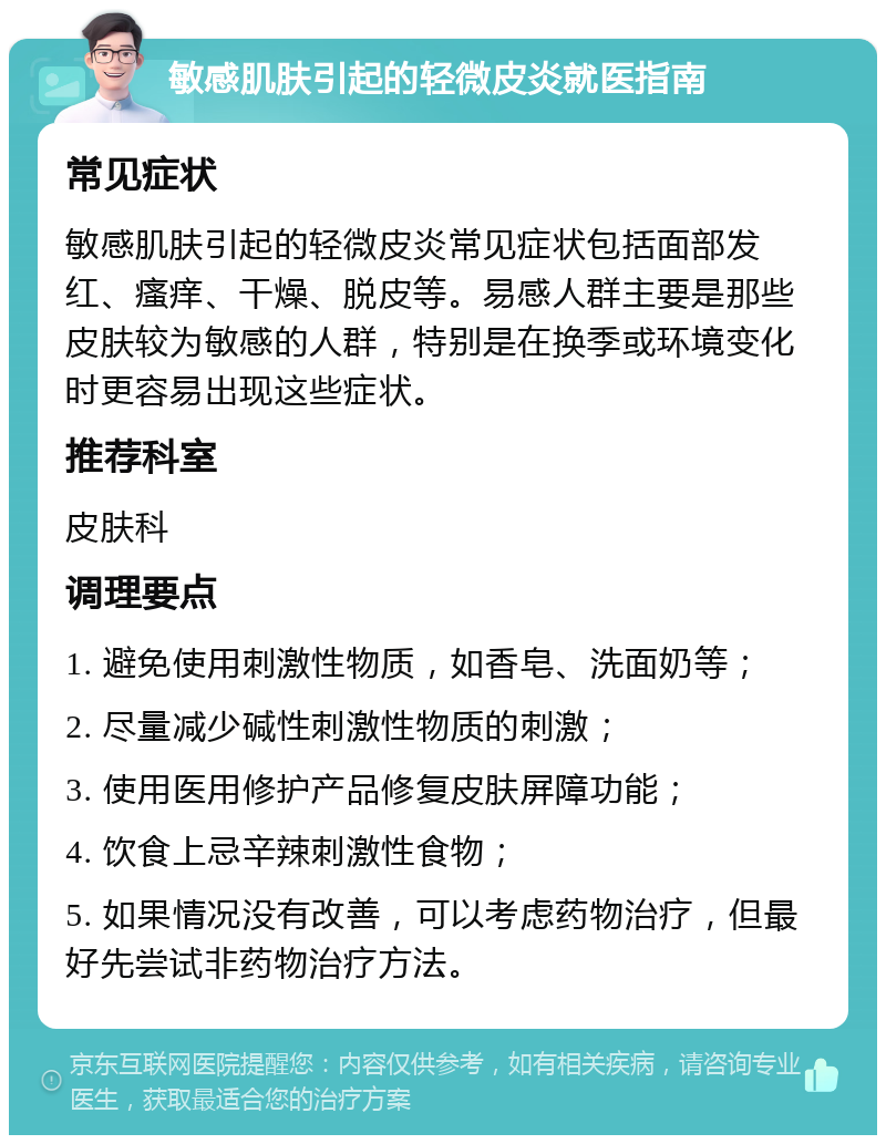 敏感肌肤引起的轻微皮炎就医指南 常见症状 敏感肌肤引起的轻微皮炎常见症状包括面部发红、瘙痒、干燥、脱皮等。易感人群主要是那些皮肤较为敏感的人群，特别是在换季或环境变化时更容易出现这些症状。 推荐科室 皮肤科 调理要点 1. 避免使用刺激性物质，如香皂、洗面奶等； 2. 尽量减少碱性刺激性物质的刺激； 3. 使用医用修护产品修复皮肤屏障功能； 4. 饮食上忌辛辣刺激性食物； 5. 如果情况没有改善，可以考虑药物治疗，但最好先尝试非药物治疗方法。