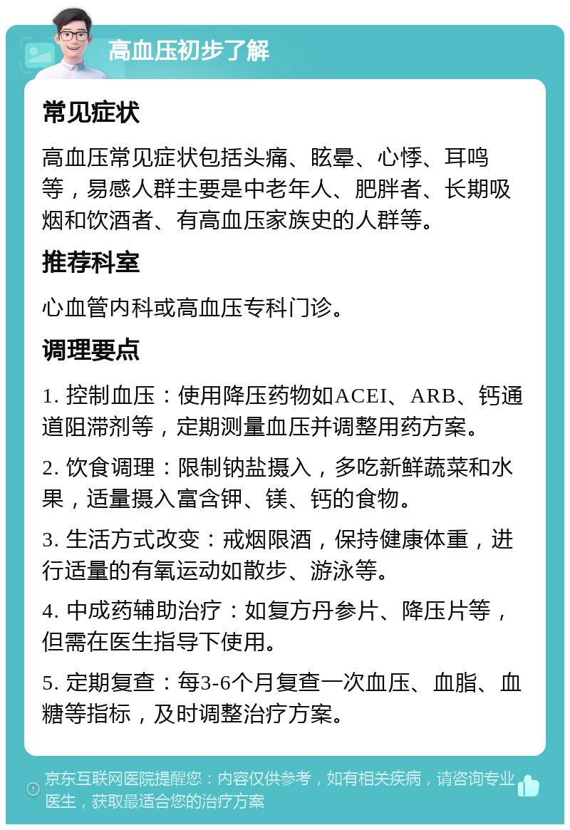 高血压初步了解 常见症状 高血压常见症状包括头痛、眩晕、心悸、耳鸣等，易感人群主要是中老年人、肥胖者、长期吸烟和饮酒者、有高血压家族史的人群等。 推荐科室 心血管内科或高血压专科门诊。 调理要点 1. 控制血压：使用降压药物如ACEI、ARB、钙通道阻滞剂等，定期测量血压并调整用药方案。 2. 饮食调理：限制钠盐摄入，多吃新鲜蔬菜和水果，适量摄入富含钾、镁、钙的食物。 3. 生活方式改变：戒烟限酒，保持健康体重，进行适量的有氧运动如散步、游泳等。 4. 中成药辅助治疗：如复方丹参片、降压片等，但需在医生指导下使用。 5. 定期复查：每3-6个月复查一次血压、血脂、血糖等指标，及时调整治疗方案。