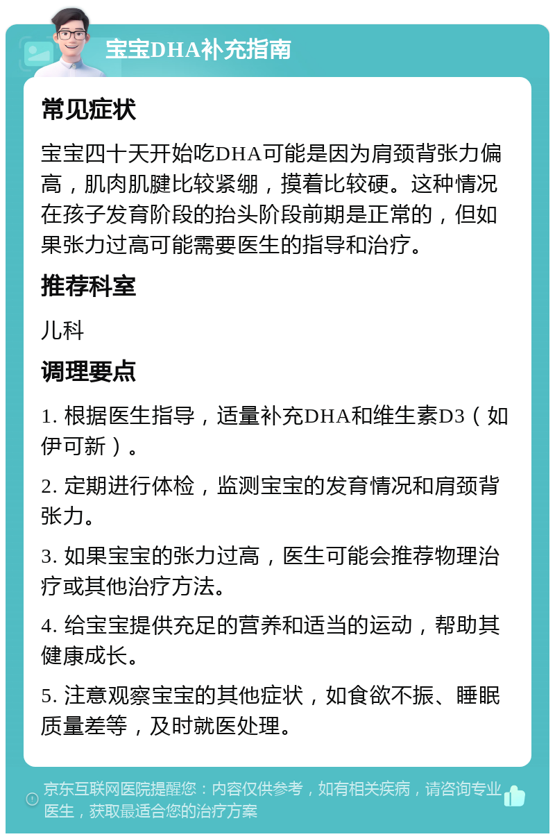 宝宝DHA补充指南 常见症状 宝宝四十天开始吃DHA可能是因为肩颈背张力偏高，肌肉肌腱比较紧绷，摸着比较硬。这种情况在孩子发育阶段的抬头阶段前期是正常的，但如果张力过高可能需要医生的指导和治疗。 推荐科室 儿科 调理要点 1. 根据医生指导，适量补充DHA和维生素D3（如伊可新）。 2. 定期进行体检，监测宝宝的发育情况和肩颈背张力。 3. 如果宝宝的张力过高，医生可能会推荐物理治疗或其他治疗方法。 4. 给宝宝提供充足的营养和适当的运动，帮助其健康成长。 5. 注意观察宝宝的其他症状，如食欲不振、睡眠质量差等，及时就医处理。