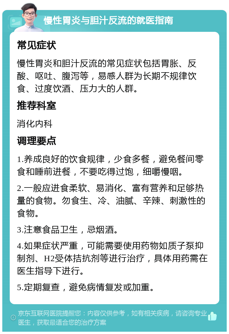 慢性胃炎与胆汁反流的就医指南 常见症状 慢性胃炎和胆汁反流的常见症状包括胃胀、反酸、呕吐、腹泻等，易感人群为长期不规律饮食、过度饮酒、压力大的人群。 推荐科室 消化内科 调理要点 1.养成良好的饮食规律，少食多餐，避免餐间零食和睡前进餐，不要吃得过饱，细嚼慢咽。 2.一般应进食柔软、易消化、富有营养和足够热量的食物。勿食生、冷、油腻、辛辣、刺激性的食物。 3.注意食品卫生，忌烟酒。 4.如果症状严重，可能需要使用药物如质子泵抑制剂、H2受体拮抗剂等进行治疗，具体用药需在医生指导下进行。 5.定期复查，避免病情复发或加重。