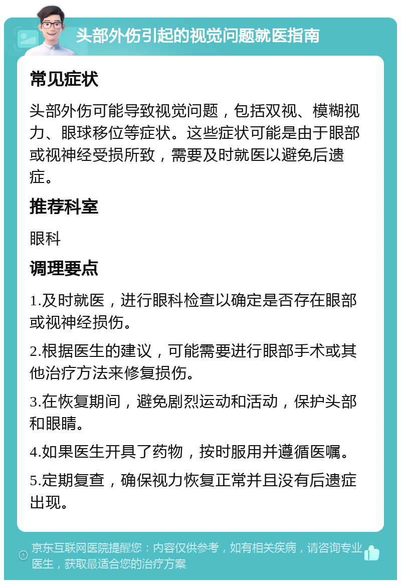 头部外伤引起的视觉问题就医指南 常见症状 头部外伤可能导致视觉问题，包括双视、模糊视力、眼球移位等症状。这些症状可能是由于眼部或视神经受损所致，需要及时就医以避免后遗症。 推荐科室 眼科 调理要点 1.及时就医，进行眼科检查以确定是否存在眼部或视神经损伤。 2.根据医生的建议，可能需要进行眼部手术或其他治疗方法来修复损伤。 3.在恢复期间，避免剧烈运动和活动，保护头部和眼睛。 4.如果医生开具了药物，按时服用并遵循医嘱。 5.定期复查，确保视力恢复正常并且没有后遗症出现。