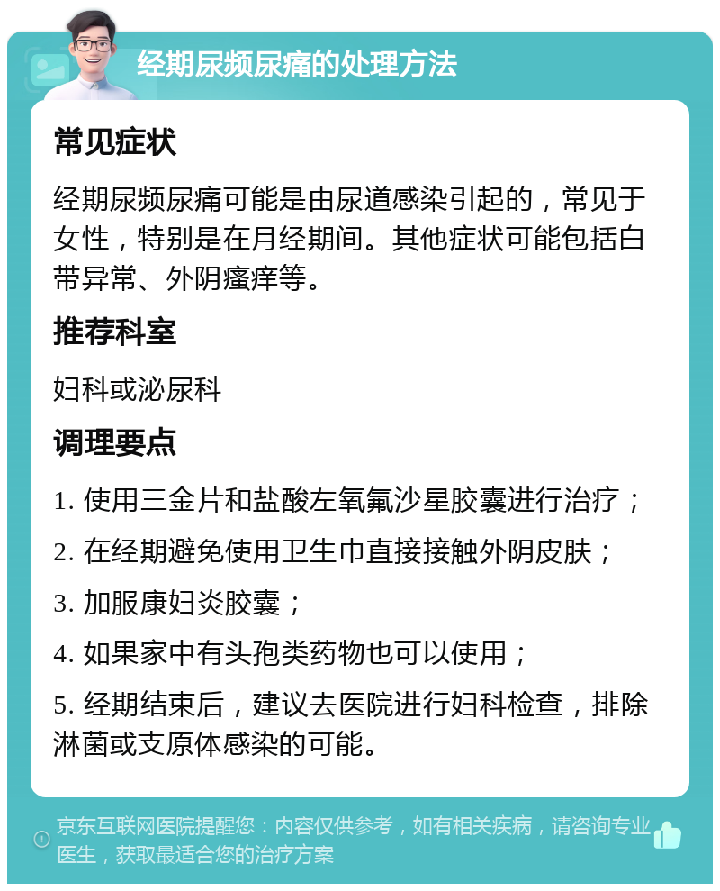 经期尿频尿痛的处理方法 常见症状 经期尿频尿痛可能是由尿道感染引起的，常见于女性，特别是在月经期间。其他症状可能包括白带异常、外阴瘙痒等。 推荐科室 妇科或泌尿科 调理要点 1. 使用三金片和盐酸左氧氟沙星胶囊进行治疗； 2. 在经期避免使用卫生巾直接接触外阴皮肤； 3. 加服康妇炎胶囊； 4. 如果家中有头孢类药物也可以使用； 5. 经期结束后，建议去医院进行妇科检查，排除淋菌或支原体感染的可能。