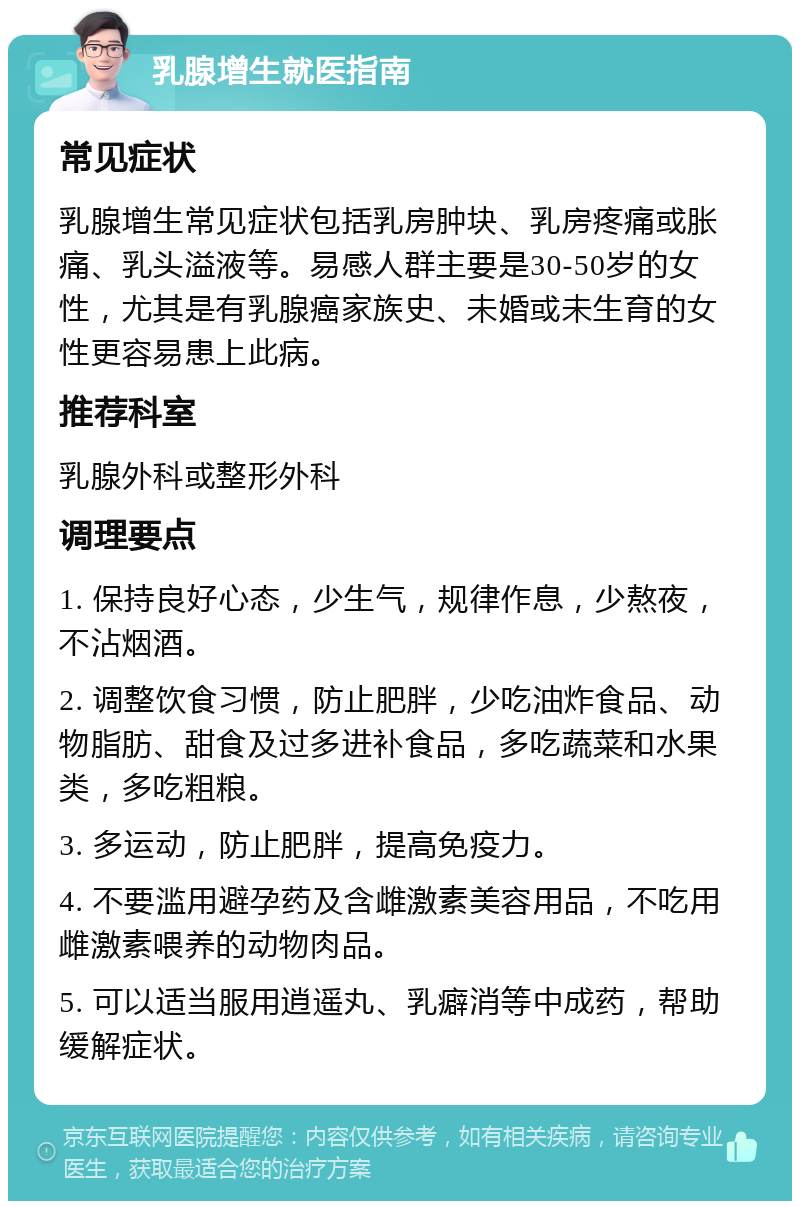 乳腺增生就医指南 常见症状 乳腺增生常见症状包括乳房肿块、乳房疼痛或胀痛、乳头溢液等。易感人群主要是30-50岁的女性，尤其是有乳腺癌家族史、未婚或未生育的女性更容易患上此病。 推荐科室 乳腺外科或整形外科 调理要点 1. 保持良好心态，少生气，规律作息，少熬夜，不沾烟酒。 2. 调整饮食习惯，防止肥胖，少吃油炸食品、动物脂肪、甜食及过多进补食品，多吃蔬菜和水果类，多吃粗粮。 3. 多运动，防止肥胖，提高免疫力。 4. 不要滥用避孕药及含雌激素美容用品，不吃用雌激素喂养的动物肉品。 5. 可以适当服用逍遥丸、乳癖消等中成药，帮助缓解症状。