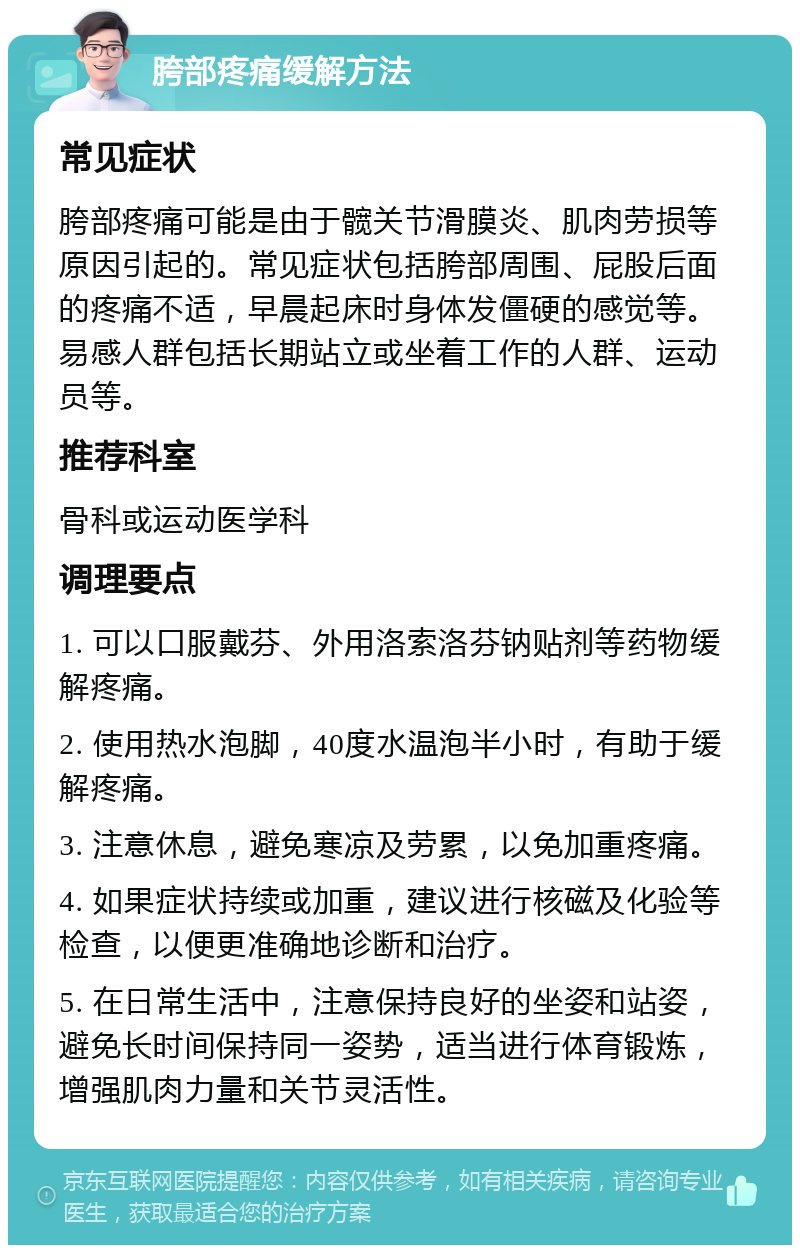 胯部疼痛缓解方法 常见症状 胯部疼痛可能是由于髋关节滑膜炎、肌肉劳损等原因引起的。常见症状包括胯部周围、屁股后面的疼痛不适，早晨起床时身体发僵硬的感觉等。易感人群包括长期站立或坐着工作的人群、运动员等。 推荐科室 骨科或运动医学科 调理要点 1. 可以口服戴芬、外用洛索洛芬钠贴剂等药物缓解疼痛。 2. 使用热水泡脚，40度水温泡半小时，有助于缓解疼痛。 3. 注意休息，避免寒凉及劳累，以免加重疼痛。 4. 如果症状持续或加重，建议进行核磁及化验等检查，以便更准确地诊断和治疗。 5. 在日常生活中，注意保持良好的坐姿和站姿，避免长时间保持同一姿势，适当进行体育锻炼，增强肌肉力量和关节灵活性。