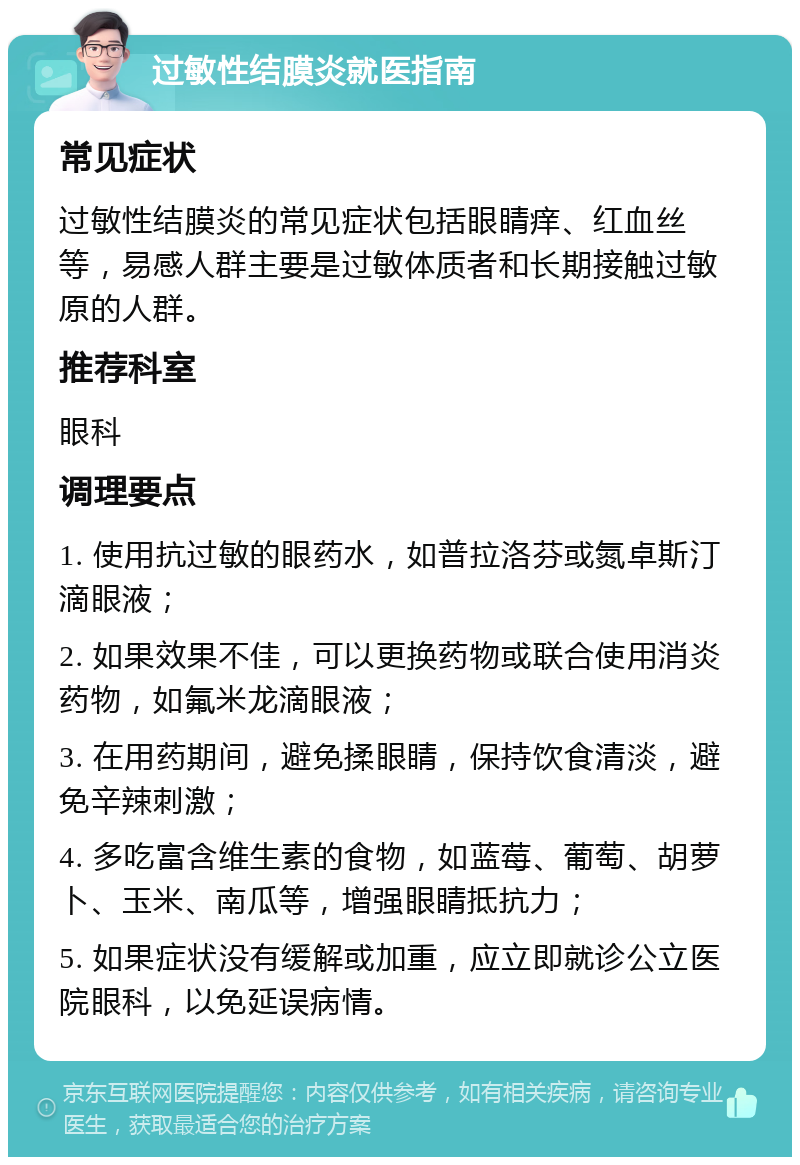 过敏性结膜炎就医指南 常见症状 过敏性结膜炎的常见症状包括眼睛痒、红血丝等，易感人群主要是过敏体质者和长期接触过敏原的人群。 推荐科室 眼科 调理要点 1. 使用抗过敏的眼药水，如普拉洛芬或氮卓斯汀滴眼液； 2. 如果效果不佳，可以更换药物或联合使用消炎药物，如氟米龙滴眼液； 3. 在用药期间，避免揉眼睛，保持饮食清淡，避免辛辣刺激； 4. 多吃富含维生素的食物，如蓝莓、葡萄、胡萝卜、玉米、南瓜等，增强眼睛抵抗力； 5. 如果症状没有缓解或加重，应立即就诊公立医院眼科，以免延误病情。