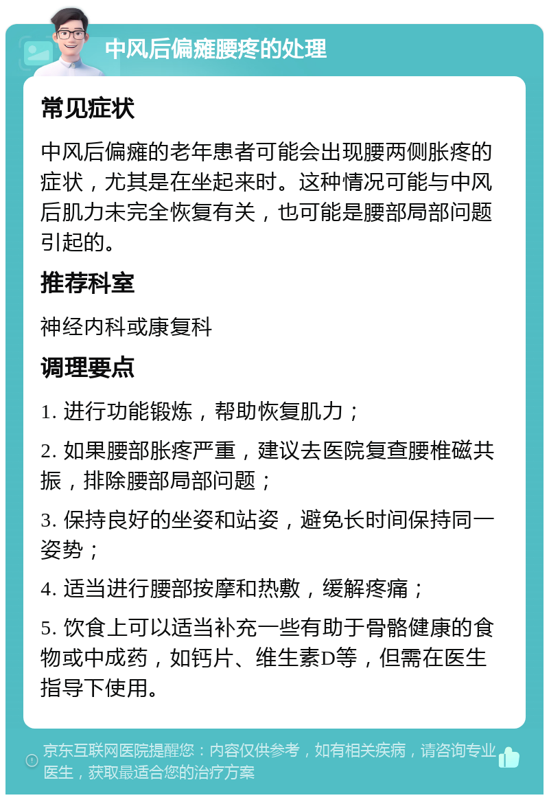 中风后偏瘫腰疼的处理 常见症状 中风后偏瘫的老年患者可能会出现腰两侧胀疼的症状，尤其是在坐起来时。这种情况可能与中风后肌力未完全恢复有关，也可能是腰部局部问题引起的。 推荐科室 神经内科或康复科 调理要点 1. 进行功能锻炼，帮助恢复肌力； 2. 如果腰部胀疼严重，建议去医院复查腰椎磁共振，排除腰部局部问题； 3. 保持良好的坐姿和站姿，避免长时间保持同一姿势； 4. 适当进行腰部按摩和热敷，缓解疼痛； 5. 饮食上可以适当补充一些有助于骨骼健康的食物或中成药，如钙片、维生素D等，但需在医生指导下使用。