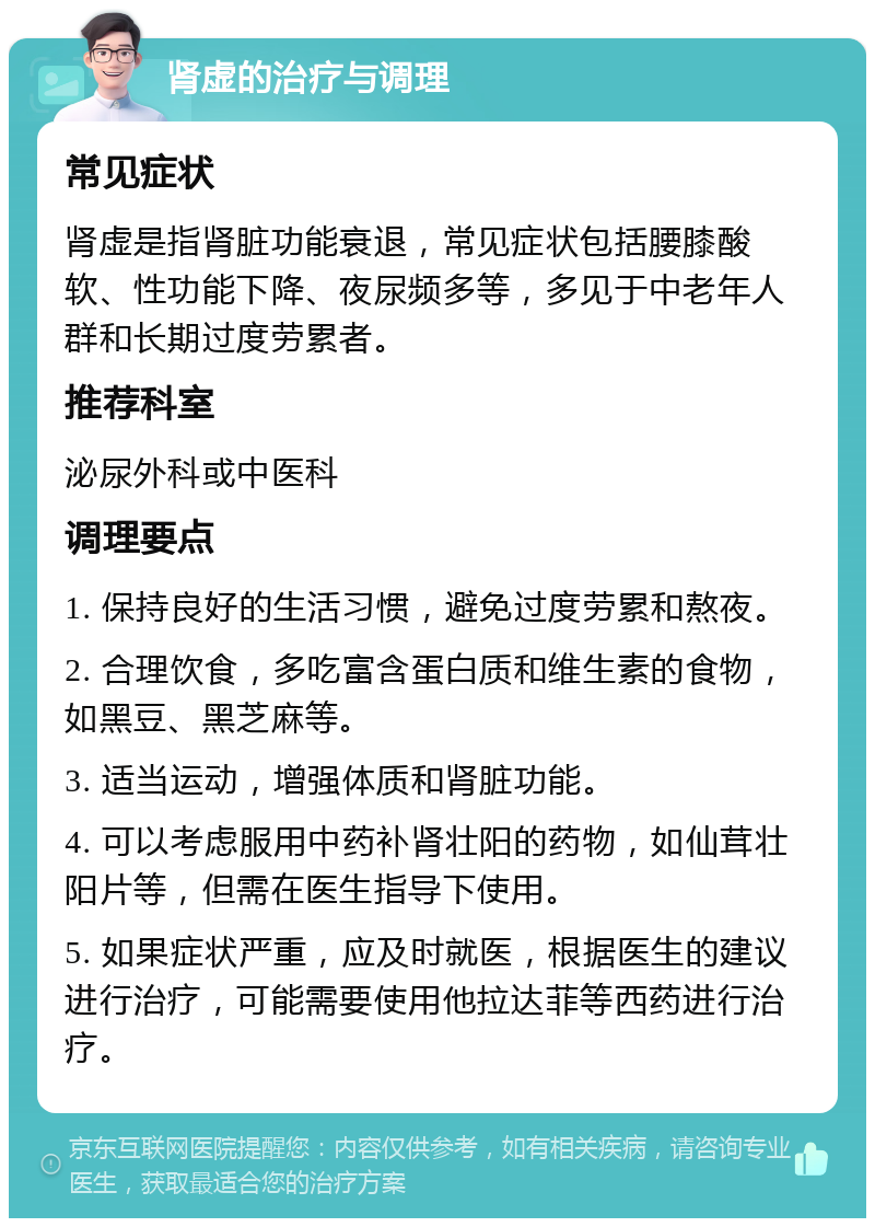 肾虚的治疗与调理 常见症状 肾虚是指肾脏功能衰退，常见症状包括腰膝酸软、性功能下降、夜尿频多等，多见于中老年人群和长期过度劳累者。 推荐科室 泌尿外科或中医科 调理要点 1. 保持良好的生活习惯，避免过度劳累和熬夜。 2. 合理饮食，多吃富含蛋白质和维生素的食物，如黑豆、黑芝麻等。 3. 适当运动，增强体质和肾脏功能。 4. 可以考虑服用中药补肾壮阳的药物，如仙茸壮阳片等，但需在医生指导下使用。 5. 如果症状严重，应及时就医，根据医生的建议进行治疗，可能需要使用他拉达菲等西药进行治疗。