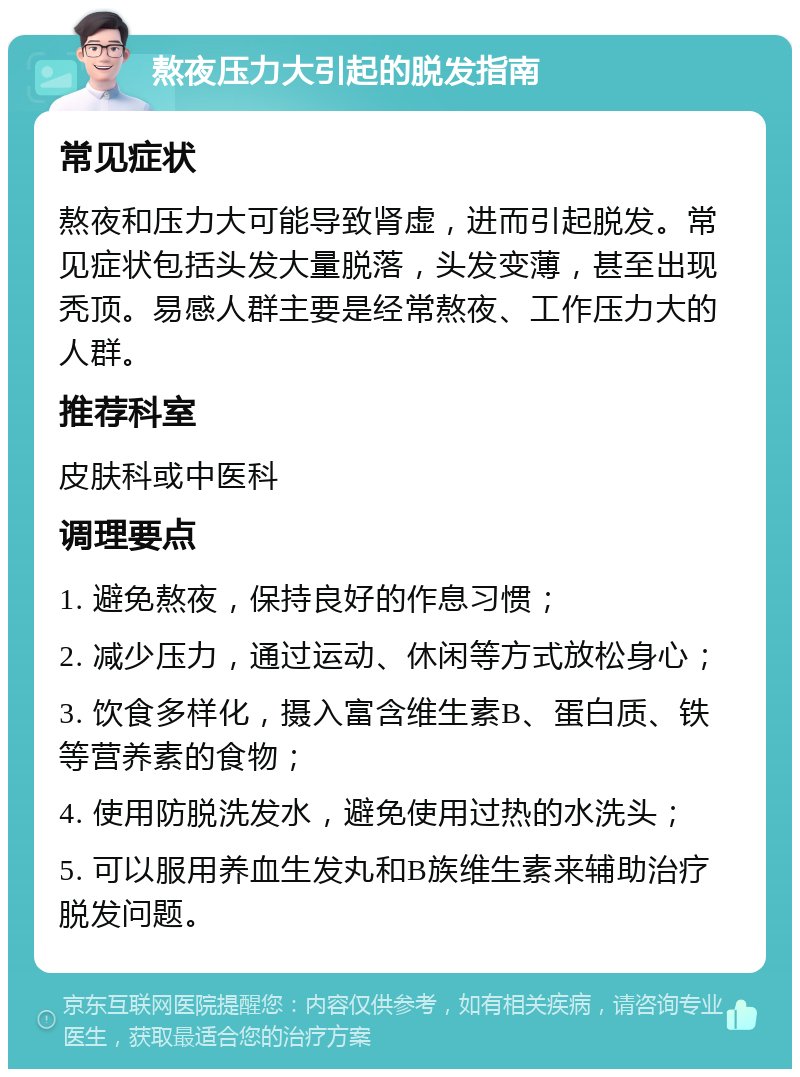 熬夜压力大引起的脱发指南 常见症状 熬夜和压力大可能导致肾虚，进而引起脱发。常见症状包括头发大量脱落，头发变薄，甚至出现秃顶。易感人群主要是经常熬夜、工作压力大的人群。 推荐科室 皮肤科或中医科 调理要点 1. 避免熬夜，保持良好的作息习惯； 2. 减少压力，通过运动、休闲等方式放松身心； 3. 饮食多样化，摄入富含维生素B、蛋白质、铁等营养素的食物； 4. 使用防脱洗发水，避免使用过热的水洗头； 5. 可以服用养血生发丸和B族维生素来辅助治疗脱发问题。