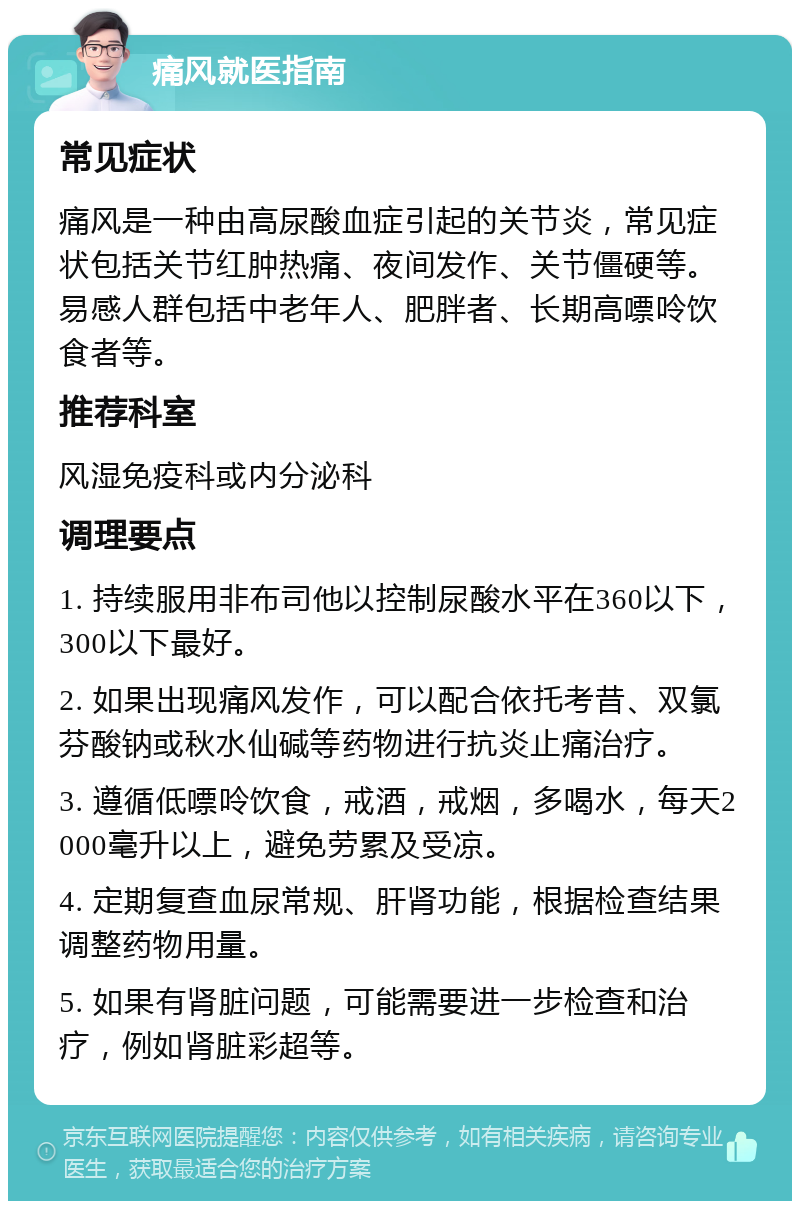 痛风就医指南 常见症状 痛风是一种由高尿酸血症引起的关节炎，常见症状包括关节红肿热痛、夜间发作、关节僵硬等。易感人群包括中老年人、肥胖者、长期高嘌呤饮食者等。 推荐科室 风湿免疫科或内分泌科 调理要点 1. 持续服用非布司他以控制尿酸水平在360以下，300以下最好。 2. 如果出现痛风发作，可以配合依托考昔、双氯芬酸钠或秋水仙碱等药物进行抗炎止痛治疗。 3. 遵循低嘌呤饮食，戒酒，戒烟，多喝水，每天2000毫升以上，避免劳累及受凉。 4. 定期复查血尿常规、肝肾功能，根据检查结果调整药物用量。 5. 如果有肾脏问题，可能需要进一步检查和治疗，例如肾脏彩超等。