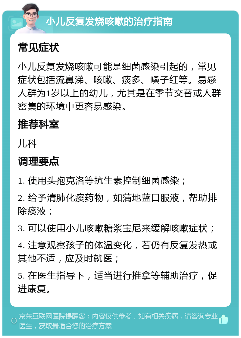 小儿反复发烧咳嗽的治疗指南 常见症状 小儿反复发烧咳嗽可能是细菌感染引起的，常见症状包括流鼻涕、咳嗽、痰多、嗓子红等。易感人群为1岁以上的幼儿，尤其是在季节交替或人群密集的环境中更容易感染。 推荐科室 儿科 调理要点 1. 使用头孢克洛等抗生素控制细菌感染； 2. 给予清肺化痰药物，如蒲地蓝口服液，帮助排除痰液； 3. 可以使用小儿咳嗽糖浆宝尼来缓解咳嗽症状； 4. 注意观察孩子的体温变化，若仍有反复发热或其他不适，应及时就医； 5. 在医生指导下，适当进行推拿等辅助治疗，促进康复。